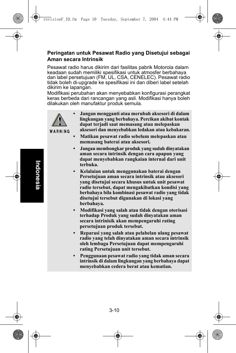 3-10IndonesiaPeringatan untuk Pesawat Radio yang Disetujui sebagai Aman secara IntrinsikPesawat radio harus dikirim dari fasilitas pabrik Motorola dalam keadaan sudah memiliki spesifikasi untuk atmosfer berbahaya dan label persetujuan (FM, UL, CSA, CENELEC). Pesawat radio tidak boleh di-upgrade ke spesifikasi ini dan diberi label setelah dikirim ke lapangan.Modifikasi perubahan akan menyebabkan konfigurasi perangkat keras berbeda dari rancangan yang asli. Modifikasi hanya boleh dilakukan oleh manufaktur produk semula.• Jangan mengganti atau merubah aksesori di dalam lingkungan yang berbahaya. Percikan akibat kontak dapat terjadi saat memasang atau melepaskan aksesori dan menyebabkan ledakan atau kebakaran.• Matikan pesawat radio sebelum melepaskan atau memasang baterai atau aksesori.•Jangan membongkar produk yang sudah dinyatakan aman secara intrinsik dengan cara apapun yang dapat menyebabkan rangkaian internal dari unit terbuka.• Kelalaian untuk menggunakan baterai dengan Persetujuan aman secara intrinsik atau aksesori yang disetujui secara khusus untuk unit pesawat radio tersebut, dapat mengakibatkan kondisi yang berbahaya bila kombinasi pesawat radio yang tidak disetujui tersebut digunakan di lokasi yang berbahaya.• Modifikasi yang salah atau tidak dengan otorisasi terhadap Produk yang sudah dinyatakan aman secara intrinisik akan mempengaruhi rating persetujuan produk tersebut.• Reparasi yang salah atau pelabelan ulang pesawat radio yang telah dinyatakan aman secara intrinsik oleh lembaga Persetujuan dapat mempengaruhi rating Persetujuan unit tersebut.• Penggunaan pesawat radio yang tidak aman secara intrinsik di dalam lingkungan yang berbahaya dapat menyebabkan cedera berat atau kematian.revisionF_ID.fm  Page 10  Tuesday, September 7, 2004  4:44 PM