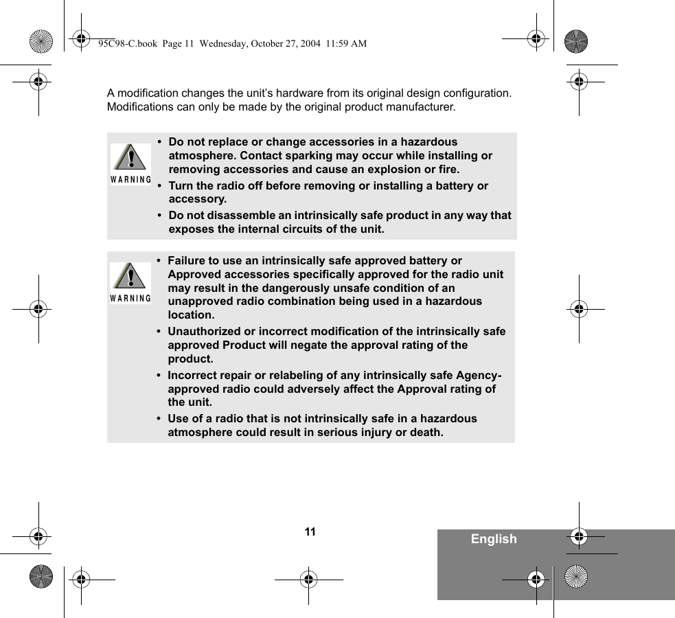 11 EnglishA modification changes the unit’s hardware from its original design configuration. Modifications can only be made by the original product manufacturer.• Do not replace or change accessories in a hazardous atmosphere. Contact sparking may occur while installing or removing accessories and cause an explosion or fire.• Turn the radio off before removing or installing a battery or accessory.• Do not disassemble an intrinsically safe product in any way that exposes the internal circuits of the unit.• Failure to use an intrinsically safe approved battery or Approved accessories specifically approved for the radio unit may result in the dangerously unsafe condition of an unapproved radio combination being used in a hazardous location.• Unauthorized or incorrect modification of the intrinsically safe approved Product will negate the approval rating of the product.• Incorrect repair or relabeling of any intrinsically safe Agency-approved radio could adversely affect the Approval rating of the unit.• Use of a radio that is not intrinsically safe in a hazardous atmosphere could result in serious injury or death.!W A R N I N G!!W A R N I N G!95C98-C.book  Page 11  Wednesday, October 27, 2004  11:59 AM