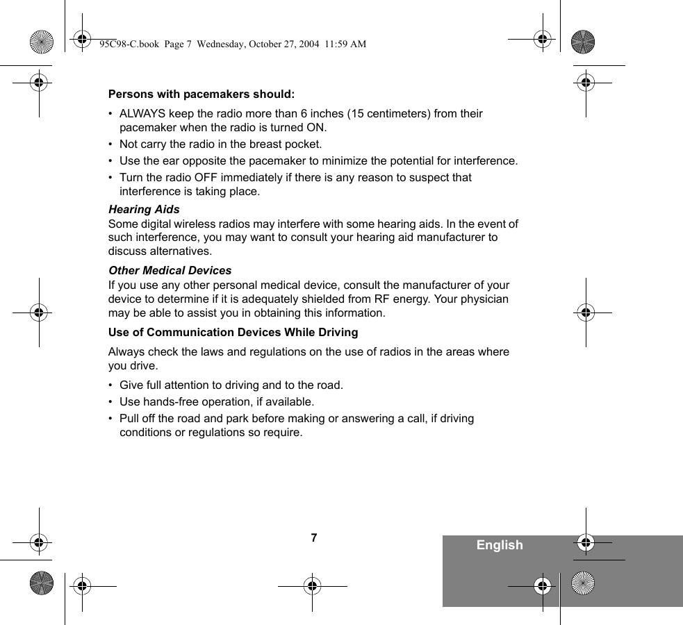 7EnglishPersons with pacemakers should:• ALWAYS keep the radio more than 6 inches (15 centimeters) from their pacemaker when the radio is turned ON.• Not carry the radio in the breast pocket.• Use the ear opposite the pacemaker to minimize the potential for interference.• Turn the radio OFF immediately if there is any reason to suspect that interference is taking place.Hearing AidsSome digital wireless radios may interfere with some hearing aids. In the event of such interference, you may want to consult your hearing aid manufacturer to discuss alternatives.Other Medical DevicesIf you use any other personal medical device, consult the manufacturer of your device to determine if it is adequately shielded from RF energy. Your physician may be able to assist you in obtaining this information.Use of Communication Devices While DrivingAlways check the laws and regulations on the use of radios in the areas where you drive.• Give full attention to driving and to the road.• Use hands-free operation, if available.• Pull off the road and park before making or answering a call, if driving conditions or regulations so require.95C98-C.book  Page 7  Wednesday, October 27, 2004  11:59 AM