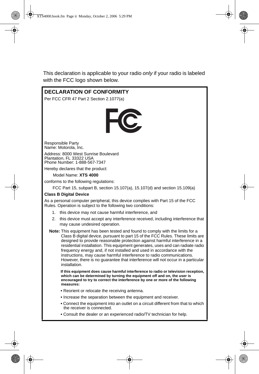 This declaration is applicable to your radio only if your radio is labeled with the FCC logo shown below.DECLARATION OF CONFORMITYPer FCC CFR 47 Part 2 Section 2.1077(a)Responsible Party Name: Motorola, Inc.Address: 8000 West Sunrise BoulevardPlantation, FL 33322 USAPhone Number: 1-888-567-7347Hereby declares that the product:Model Name: XTS 4000conforms to the following regulations:FCC Part 15, subpart B, section 15.107(a), 15.107(d) and section 15.109(a)Class B Digital DeviceAs a personal computer peripheral, this device complies with Part 15 of the FCC Rules. Operation is subject to the following two conditions:1. this device may not cause harmful interference, and 2. this device must accept any interference received, including interference that may cause undesired operation.Note: This equipment has been tested and found to comply with the limits for a Class B digital device, pursuant to part 15 of the FCC Rules. These limits are designed to provide reasonable protection against harmful interference in a residential installation. This equipment generates, uses and can radiate radio frequency energy and, if not installed and used in accordance with the instructions, may cause harmful interference to radio communications. However, there is no guarantee that interference will not occur in a particular installation. If this equipment does cause harmful interference to radio or television reception, which can be determined by turning the equipment off and on, the user is encouraged to try to correct the interference by one or more of the following measures:• Reorient or relocate the receiving antenna.• Increase the separation between the equipment and receiver.• Connect the equipment into an outlet on a circuit different from that to which the receiver is connected.• Consult the dealer or an experienced radio/TV technician for help.XTS4000.book.fm  Page ii  Monday, October 2, 2006  5:29 PM