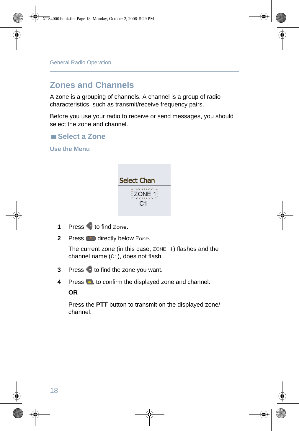 18General Radio OperationZones and ChannelsA zone is a grouping of channels. A channel is a group of radio characteristics, such as transmit/receive frequency pairs. Before you use your radio to receive or send messages, you should select the zone and channel.Select a ZoneUse the Menu 1Press   to find Zone.2Press   directly below Zone.The current zone (in this case, ZONE 1) flashes and the channel name (C1), does not flash.3Press   to find the zone you want. 4Press   to confirm the displayed zone and channel. ORPress the PTT button to transmit on the displayed zone/channel.XTS4000.book.fm  Page 18  Monday, October 2, 2006  5:29 PM