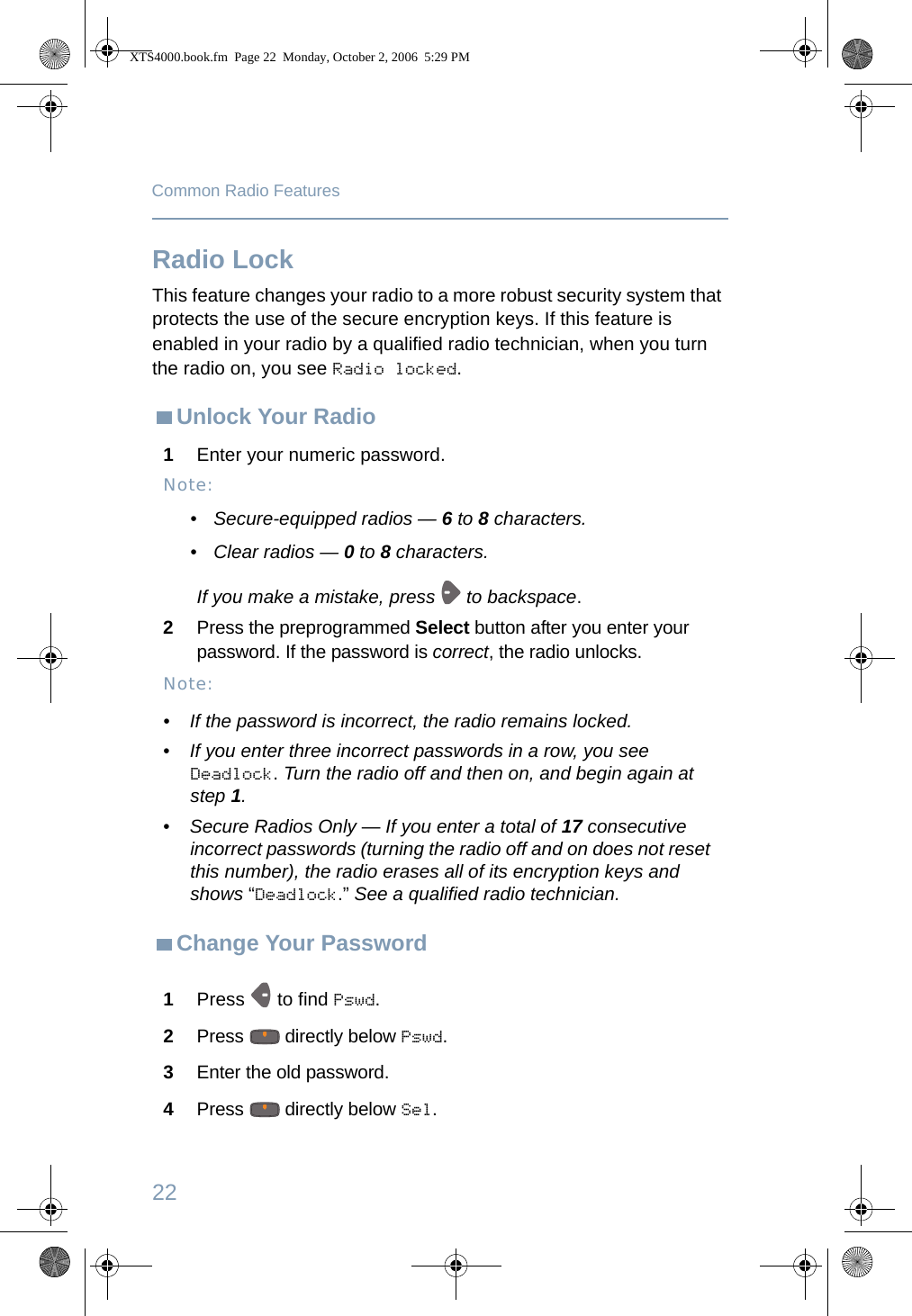 22Common Radio FeaturesRadio LockThis feature changes your radio to a more robust security system that protects the use of the secure encryption keys. If this feature is enabled in your radio by a qualified radio technician, when you turn the radio on, you see Radio locked.Unlock Your RadioChange Your Password1Enter your numeric password.Note:• Secure-equipped radios — 6 to 8 characters.• Clear radios — 0 to 8 characters.If you make a mistake, press   to backspace.2Press the preprogrammed Select button after you enter your password. If the password is correct, the radio unlocks. Note:• If the password is incorrect, the radio remains locked.•If you enter three incorrect passwords in a row, you see Deadlock. Turn the radio off and then on, and begin again at step 1.•Secure Radios Only — If you enter a total of 17 consecutive incorrect passwords (turning the radio off and on does not reset this number), the radio erases all of its encryption keys and shows “Deadlock.” See a qualified radio technician.1Press   to find Pswd.2Press   directly below Pswd. 3Enter the old password.4Press   directly below Sel.XTS4000.book.fm  Page 22  Monday, October 2, 2006  5:29 PM
