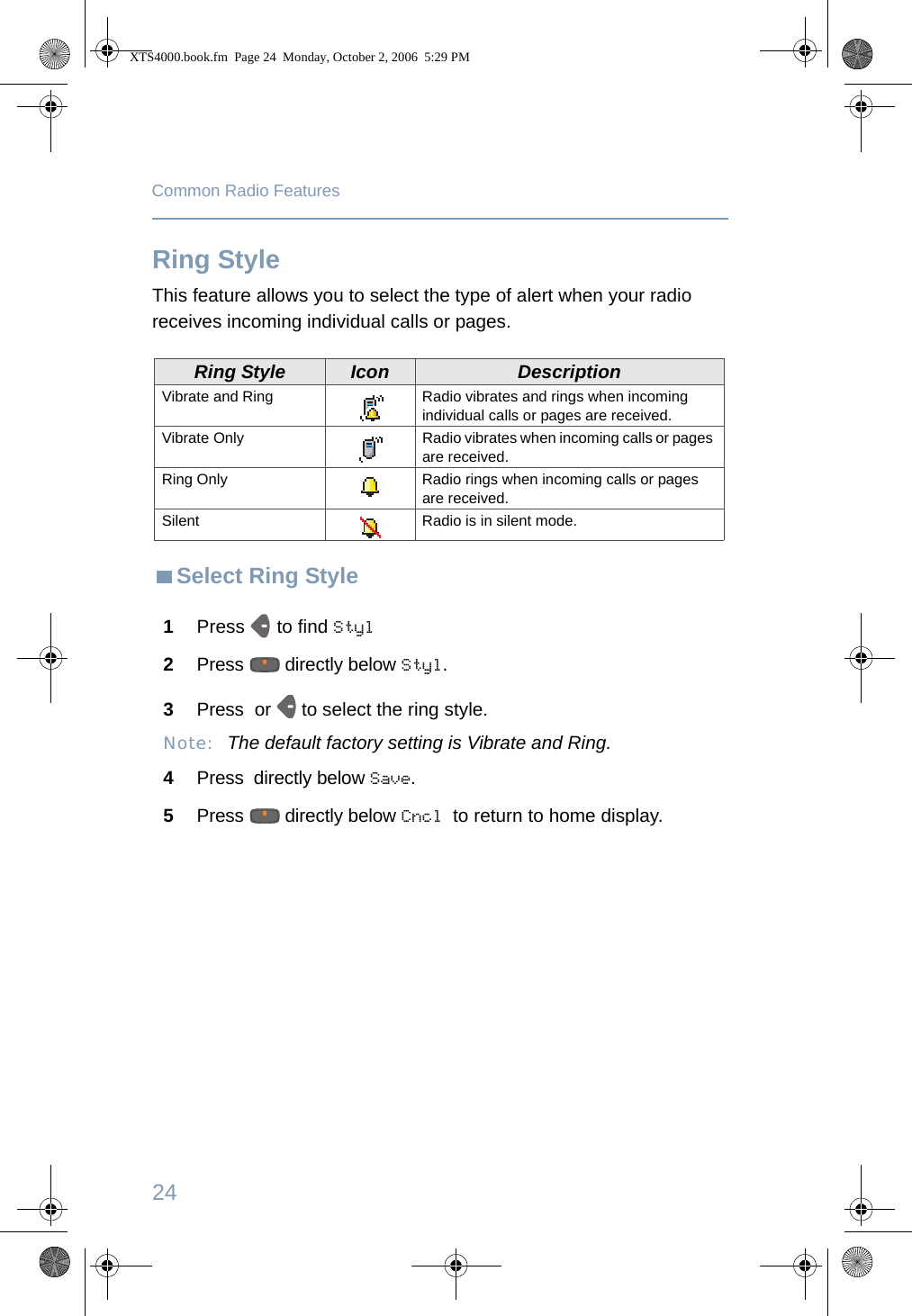 24Common Radio FeaturesRing StyleThis feature allows you to select the type of alert when your radio receives incoming individual calls or pages.Select Ring StyleRing Style Icon DescriptionVibrate and Ring Radio vibrates and rings when incoming individual calls or pages are received.Vibrate Only Radio vibrates when incoming calls or pages are received.Ring Only Radio rings when incoming calls or pages are received.Silent Radio is in silent mode.1Press   to find Styl2Press   directly below Styl. 3Press  or   to select the ring style.Note: The default factory setting is Vibrate and Ring.4Press  directly below Save.5Press   directly below Cncl to return to home display.XTS4000.book.fm  Page 24  Monday, October 2, 2006  5:29 PM