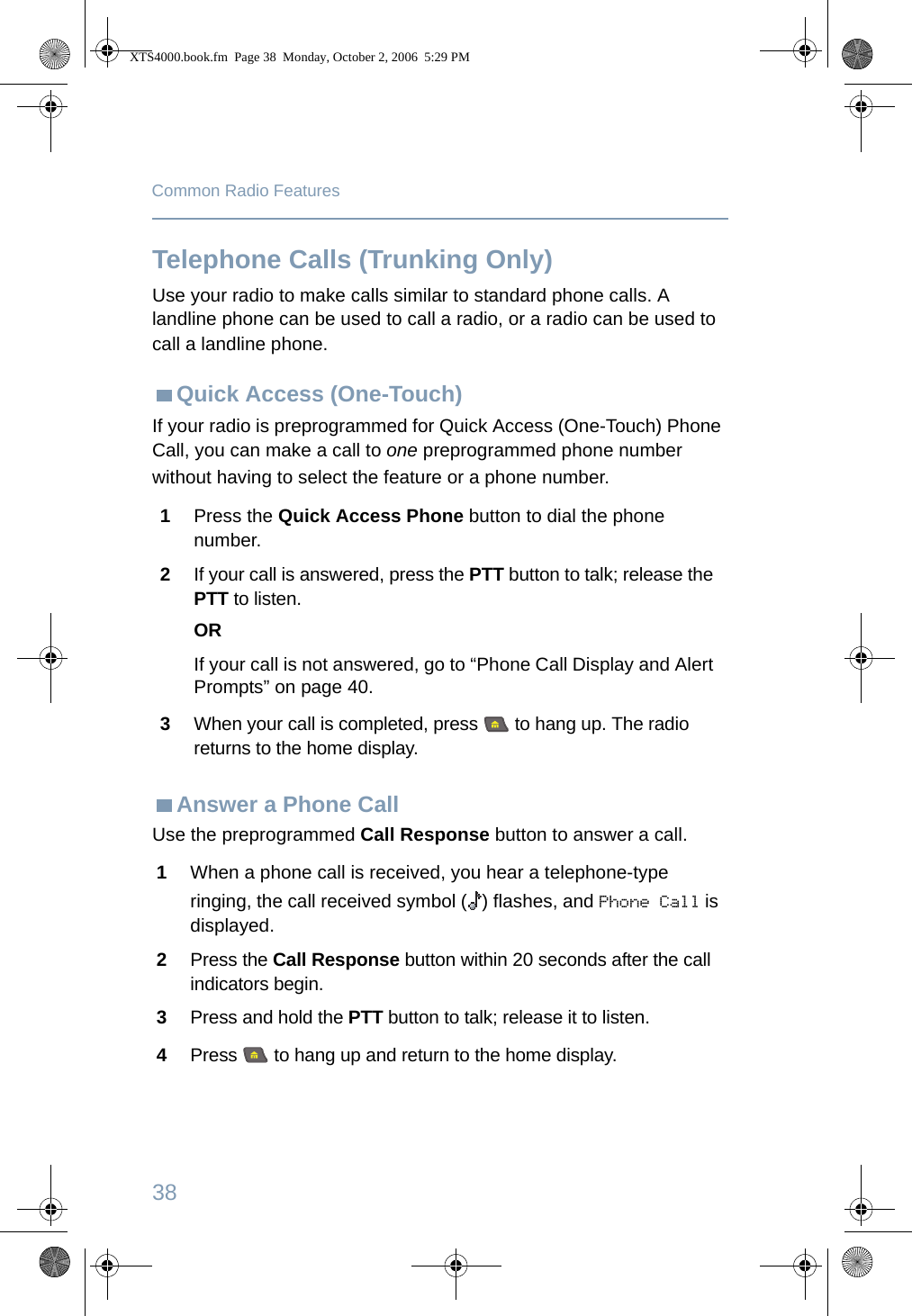 38Common Radio FeaturesTelephone Calls (Trunking Only)Use your radio to make calls similar to standard phone calls. A landline phone can be used to call a radio, or a radio can be used to call a landline phone.Quick Access (One-Touch)If your radio is preprogrammed for Quick Access (One-Touch) Phone Call, you can make a call to one preprogrammed phone number without having to select the feature or a phone number. Answer a Phone CallUse the preprogrammed Call Response button to answer a call.1Press the Quick Access Phone button to dial the phone number.2If your call is answered, press the PTT button to talk; release the PTT to listen.ORIf your call is not answered, go to “Phone Call Display and Alert Prompts” on page 40.3When your call is completed, press   to hang up. The radio returns to the home display.1When a phone call is received, you hear a telephone-type ringing, the call received symbol ( ) flashes, and Phone Call is displayed.2Press the Call Response button within 20 seconds after the call indicators begin.3Press and hold the PTT button to talk; release it to listen.4Press   to hang up and return to the home display.XTS4000.book.fm  Page 38  Monday, October 2, 2006  5:29 PM