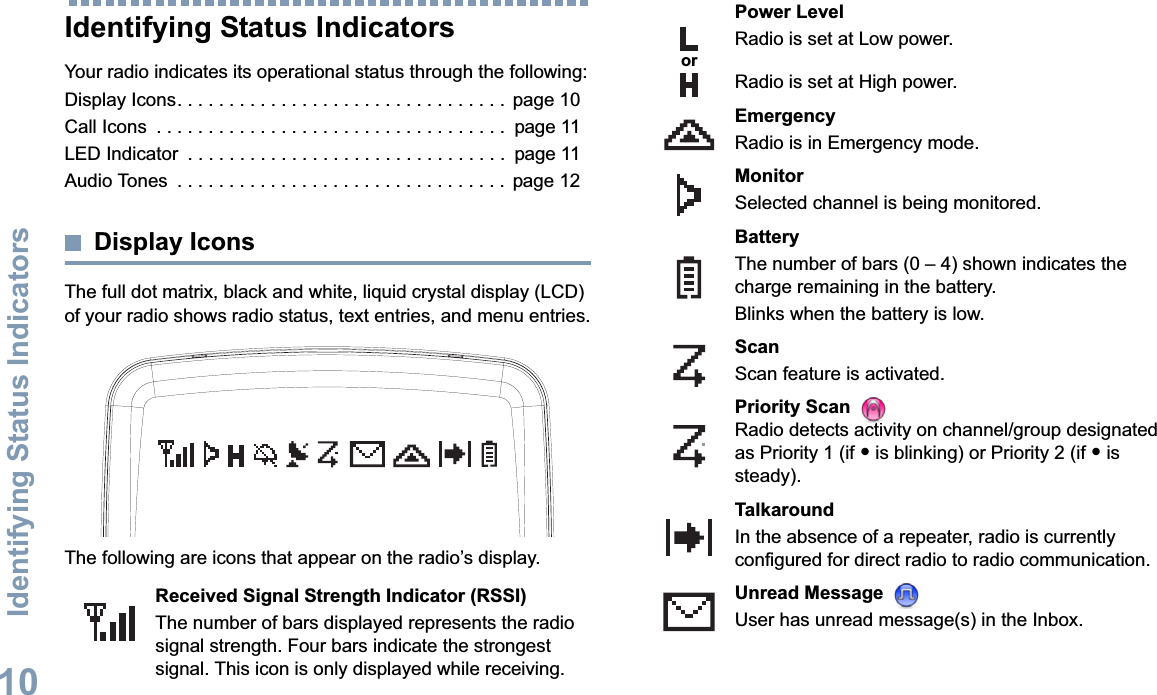 Identifying Status IndicatorsEnglish10Identifying Status IndicatorsYour radio indicates its operational status through the following:Display Icons. . . . . . . . . . . . . . . . . . . . . . . . . . . . . . . .  page 10Call Icons  . . . . . . . . . . . . . . . . . . . . . . . . . . . . . . . . . .  page 11LED Indicator  . . . . . . . . . . . . . . . . . . . . . . . . . . . . . . .  page 11Audio Tones  . . . . . . . . . . . . . . . . . . . . . . . . . . . . . . . .  page 12Display IconsThe full dot matrix, black and white, liquid crystal display (LCD) of your radio shows radio status, text entries, and menu entries.The following are icons that appear on the radio’s display.Received Signal Strength Indicator (RSSI)The number of bars displayed represents the radio signal strength. Four bars indicate the strongest signal. This icon is only displayed while receiving.Power LevelRadio is set at Low power.Radio is set at High power.EmergencyRadio is in Emergency mode.MonitorSelected channel is being monitored.BatteryThe number of bars (0 – 4) shown indicates the charge remaining in the battery.Blinks when the battery is low.ScanScan feature is activated. Priority Scan Radio detects activity on channel/group designated as Priority 1 (if • is blinking) or Priority 2 (if • is steady).TalkaroundIn the absence of a repeater, radio is currently configured for direct radio to radio communication.Unread Message User has unread message(s) in the Inbox.or