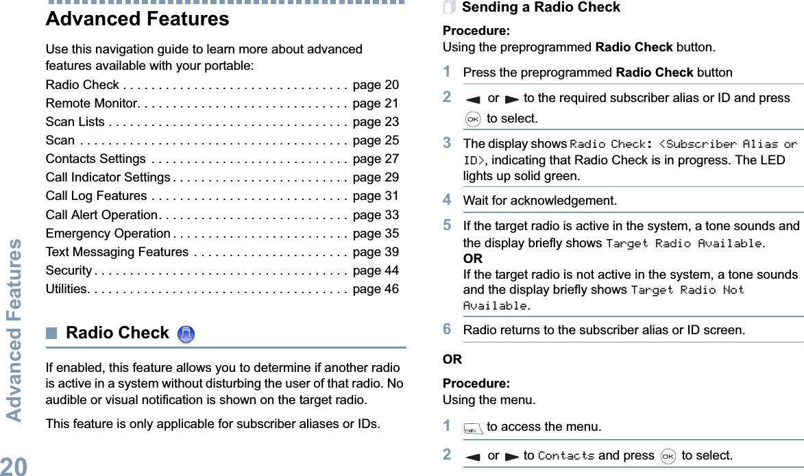 Advanced FeaturesEnglish20Advanced Features Use this navigation guide to learn more about advanced features available with your portable:Radio Check . . . . . . . . . . . . . . . . . . . . . . . . . . . . . . . .  page 20Remote Monitor. . . . . . . . . . . . . . . . . . . . . . . . . . . . . .  page 21Scan Lists . . . . . . . . . . . . . . . . . . . . . . . . . . . . . . . . . .  page 23Scan . . . . . . . . . . . . . . . . . . . . . . . . . . . . . . . . . . . . . .  page 25Contacts Settings  . . . . . . . . . . . . . . . . . . . . . . . . . . . .  page 27Call Indicator Settings . . . . . . . . . . . . . . . . . . . . . . . . .  page 29Call Log Features . . . . . . . . . . . . . . . . . . . . . . . . . . . .  page 31Call Alert Operation. . . . . . . . . . . . . . . . . . . . . . . . . . .  page 33Emergency Operation . . . . . . . . . . . . . . . . . . . . . . . . .  page 35Text Messaging Features  . . . . . . . . . . . . . . . . . . . . . .  page 39Security . . . . . . . . . . . . . . . . . . . . . . . . . . . . . . . . . . . .  page 44Utilities. . . . . . . . . . . . . . . . . . . . . . . . . . . . . . . . . . . . .  page 46Radio Check If enabled, this feature allows you to determine if another radio is active in a system without disturbing the user of that radio. No audible or visual notification is shown on the target radio.This feature is only applicable for subscriber aliases or IDs.Sending a Radio CheckProcedure: Using the preprogrammed Radio Check button.1Press the preprogrammed Radio Check button2or to the required subscriber alias or ID and press  to select.3The display shows Radio Check: &lt;Subscriber Alias or ID&gt;, indicating that Radio Check is in progress. The LED lights up solid green. 4Wait for acknowledgement.5If the target radio is active in the system, a tone sounds and the display briefly shows Target Radio Available.ORIf the target radio is not active in the system, a tone sounds and the display briefly shows Target Radio Not Available.6Radio returns to the subscriber alias or ID screen.ORProcedure: Using the menu.1 to access the menu.2or to Contacts and press   to select.