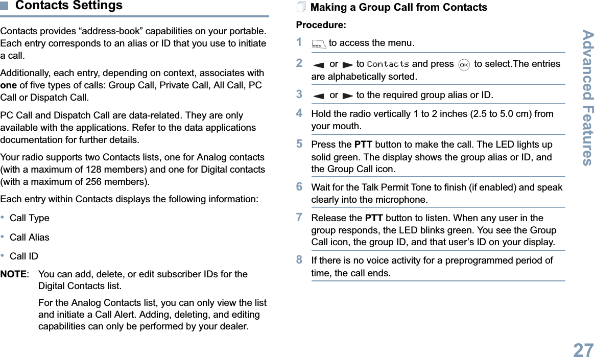 Advanced FeaturesEnglish27Contacts SettingsContacts provides “address-book” capabilities on your portable. Each entry corresponds to an alias or ID that you use to initiate a call.Additionally, each entry, depending on context, associates with one of five types of calls: Group Call, Private Call, All Call, PC Call or Dispatch Call.PC Call and Dispatch Call are data-related. They are only available with the applications. Refer to the data applications documentation for further details.Your radio supports two Contacts lists, one for Analog contacts (with a maximum of 128 members) and one for Digital contacts (with a maximum of 256 members). Each entry within Contacts displays the following information:•Call Type•Call Alias•Call IDNOTE: You can add, delete, or edit subscriber IDs for the Digital Contacts list.For the Analog Contacts list, you can only view the list and initiate a Call Alert. Adding, deleting, and editing capabilities can only be performed by your dealer.Making a Group Call from ContactsProcedure:1 to access the menu.2or to Contacts and press   to select.The entries are alphabetically sorted.3or to the required group alias or ID.4Hold the radio vertically 1 to 2 inches (2.5 to 5.0 cm) from your mouth.5Press the PTT button to make the call. The LED lights up solid green. The display shows the group alias or ID, and the Group Call icon.6Wait for the Talk Permit Tone to finish (if enabled) and speak clearly into the microphone.7Release the PTT button to listen. When any user in the group responds, the LED blinks green. You see the Group Call icon, the group ID, and that user’s ID on your display.8If there is no voice activity for a preprogrammed period of time, the call ends.