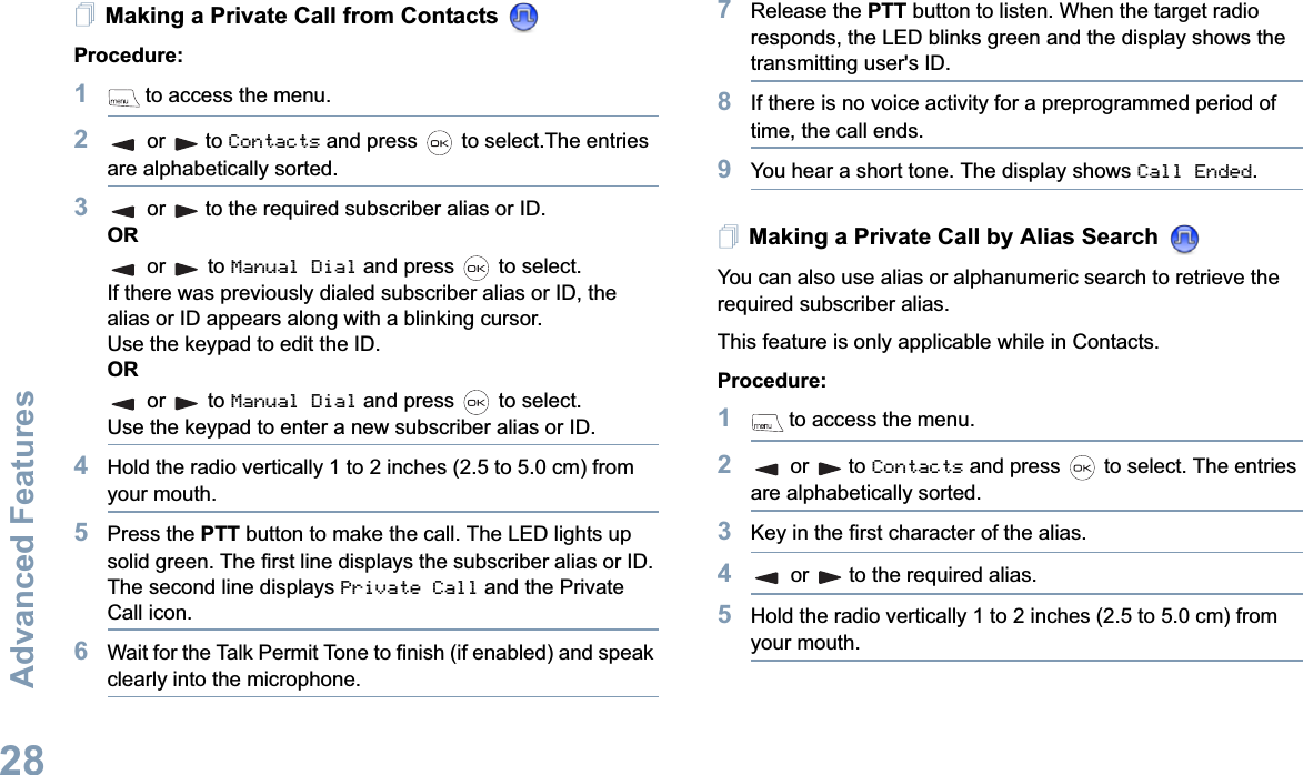 Advanced FeaturesEnglish28Making a Private Call from Contacts Procedure:1 to access the menu.2or to Contacts and press   to select.The entries are alphabetically sorted.3or to the required subscriber alias or ID.ORor  to Manual Dial and press   to select.If there was previously dialed subscriber alias or ID, the alias or ID appears along with a blinking cursor. Use the keypad to edit the ID.ORor  to Manual Dial and press   to select.Use the keypad to enter a new subscriber alias or ID.4Hold the radio vertically 1 to 2 inches (2.5 to 5.0 cm) from your mouth.5Press the PTT button to make the call. The LED lights up solid green. The first line displays the subscriber alias or ID. The second line displays Private Call and the Private Call icon.6Wait for the Talk Permit Tone to finish (if enabled) and speak clearly into the microphone.7Release the PTT button to listen. When the target radio responds, the LED blinks green and the display shows the transmitting user&apos;s ID.8If there is no voice activity for a preprogrammed period of time, the call ends.9You hear a short tone. The display shows Call Ended.Making a Private Call by Alias Search You can also use alias or alphanumeric search to retrieve the required subscriber alias.This feature is only applicable while in Contacts.Procedure:1 to access the menu.2or to Contacts and press   to select. The entries are alphabetically sorted.3Key in the first character of the alias.4or to the required alias.5Hold the radio vertically 1 to 2 inches (2.5 to 5.0 cm) from your mouth.