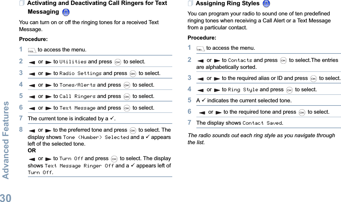 Advanced FeaturesEnglish30Activating and Deactivating Call Ringers for Text Messaging You can turn on or off the ringing tones for a received Text Message.Procedure: 1 to access the menu.2or to Utilities and press   to select.3or to Radio Settings and press   to select.4or to Tones/Alerts and press   to select.5or to Call Ringers and press   to select.6or to Text Message and press   to select.7The current tone is indicated by a 9.8or to the preferred tone and press   to select. The display shows Tone &lt;Number&gt; Selected and a 9 appears left of the selected tone.ORor to Turn Off and press   to select. The display shows Text Message Ringer Off and a 9 appears left of Turn Off.Assigning Ring Styles You can program your radio to sound one of ten predefined ringing tones when receiving a Call Alert or a Text Message from a particular contact.Procedure: 1 to access the menu.2or to Contacts and press   to select.The entries are alphabetically sorted.3or to the required alias or ID and press   to select.4or to Ring Style and press   to select.5A9 indicates the current selected tone.6or to the required tone and press   to select.7The display shows Contact Saved.The radio sounds out each ring style as you navigate through the list.