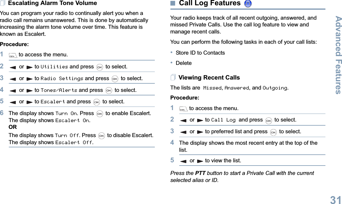 Advanced FeaturesEnglish31Escalating Alarm Tone VolumeYou can program your radio to continually alert you when a radio call remains unanswered. This is done by automatically increasing the alarm tone volume over time. This feature is known as Escalert.Procedure:1 to access the menu.2or to Utilities and press   to select.3or to Radio Settings and press   to select.4or to Tones/Alerts and press   to select.5or to Escalert and press   to select.6The display shows Turn On. Press   to enable Escalert. The display shows Escalert On.ORThe display shows Turn Off. Press   to disable Escalert. The display shows Escalert Off.Call Log Features Your radio keeps track of all recent outgoing, answered, and missed Private Calls. Use the call log feature to view and manage recent calls.You can perform the following tasks in each of your call lists:•Store ID to Contacts•DeleteViewing Recent CallsThe lists are Missed,Answered, and Outgoing.Procedure: 1 to access the menu.2or to Call Log and press   to select.3or to preferred list and press   to select.4The display shows the most recent entry at the top of the list.5or to view the list.Press the PTT button to start a Private Call with the current selected alias or ID.