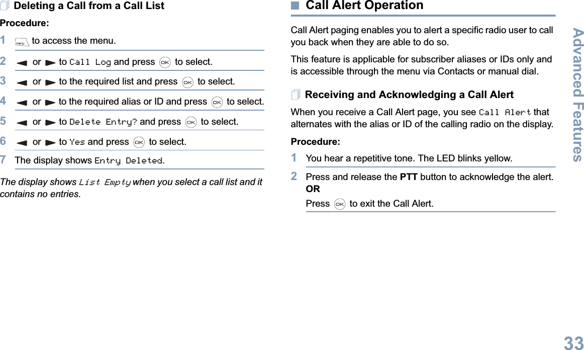 Advanced FeaturesEnglish33Deleting a Call from a Call ListProcedure:1 to access the menu.2or to Call Log and press   to select.3or to the required list and press   to select.4or to the required alias or ID and press   to select.5or to Delete Entry? and press   to select.6or to Yes and press   to select.7The display shows Entry Deleted.The display shows List Empty when you select a call list and it contains no entries.Call Alert OperationCall Alert paging enables you to alert a specific radio user to call you back when they are able to do so.This feature is applicable for subscriber aliases or IDs only and is accessible through the menu via Contacts or manual dial.Receiving and Acknowledging a Call AlertWhen you receive a Call Alert page, you see Call Alert that alternates with the alias or ID of the calling radio on the display.Procedure:1You hear a repetitive tone. The LED blinks yellow.2Press and release the PTT button to acknowledge the alert.ORPress   to exit the Call Alert.