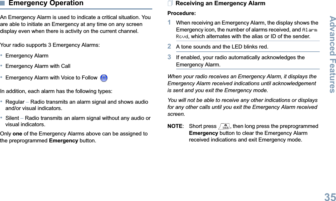 Advanced FeaturesEnglish35Emergency OperationAn Emergency Alarm is used to indicate a critical situation. You are able to initiate an Emergency at any time on any screen display even when there is activity on the current channel.Your radio supports 3 Emergency Alarms:•Emergency Alarm•Emergency Alarm with Call•Emergency Alarm with Voice to Follow In addition, each alarm has the following types:•Regular –Radio transmits an alarm signal and shows audio and/or visual indicators.•Silent –Radio transmits an alarm signal without any audio or visual indicators.Only one of the Emergency Alarms above can be assigned to the preprogrammed Emergency button.Receiving an Emergency AlarmProcedure:1When receiving an Emergency Alarm, the display shows the Emergency icon, the number of alarms received, and AlarmRcvd, which alternates with the alias or ID of the sender.2A tone sounds and the LED blinks red.3If enabled, your radio automatically acknowledges the Emergency Alarm.When your radio receives an Emergency Alarm, it displays the Emergency Alarm received indications until acknowledgement is sent and you exit the Emergency mode. You will not be able to receive any other indications or displays for any other calls until you exit the Emergency Alarm received screen.NOTE:  Short press  , then long press the preprogrammed Emergency button to clear the Emergency Alarm received indications and exit Emergency mode.
