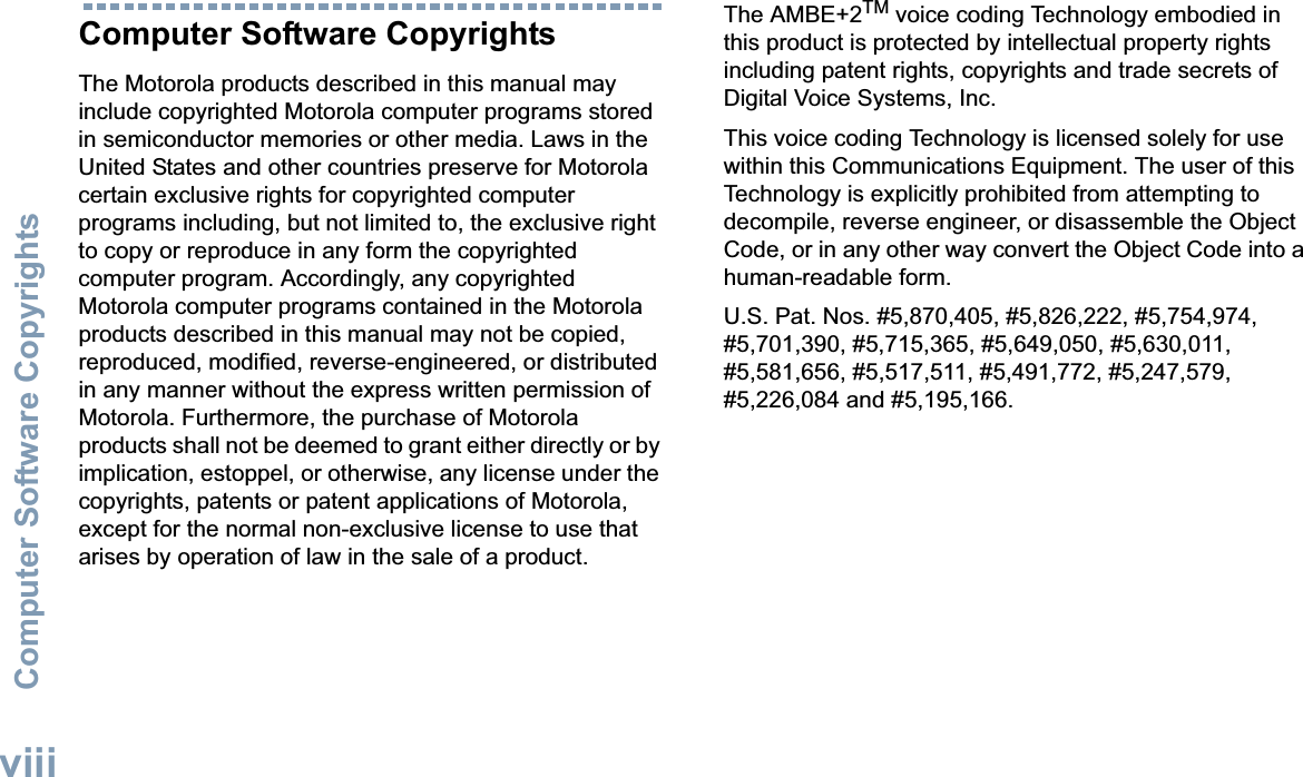 Computer Software CopyrightsEnglishviiiComputer Software CopyrightsThe Motorola products described in this manual may include copyrighted Motorola computer programs stored in semiconductor memories or other media. Laws in the United States and other countries preserve for Motorola certain exclusive rights for copyrighted computer programs including, but not limited to, the exclusive right to copy or reproduce in any form the copyrighted computer program. Accordingly, any copyrighted Motorola computer programs contained in the Motorola products described in this manual may not be copied, reproduced, modified, reverse-engineered, or distributed in any manner without the express written permission of Motorola. Furthermore, the purchase of Motorola products shall not be deemed to grant either directly or by implication, estoppel, or otherwise, any license under the copyrights, patents or patent applications of Motorola, except for the normal non-exclusive license to use that arises by operation of law in the sale of a product.The AMBE+2TM voice coding Technology embodied in this product is protected by intellectual property rights including patent rights, copyrights and trade secrets of Digital Voice Systems, Inc. This voice coding Technology is licensed solely for use within this Communications Equipment. The user of this Technology is explicitly prohibited from attempting to decompile, reverse engineer, or disassemble the Object Code, or in any other way convert the Object Code into a human-readable form. U.S. Pat. Nos. #5,870,405, #5,826,222, #5,754,974, #5,701,390, #5,715,365, #5,649,050, #5,630,011, #5,581,656, #5,517,511, #5,491,772, #5,247,579, #5,226,084 and #5,195,166.