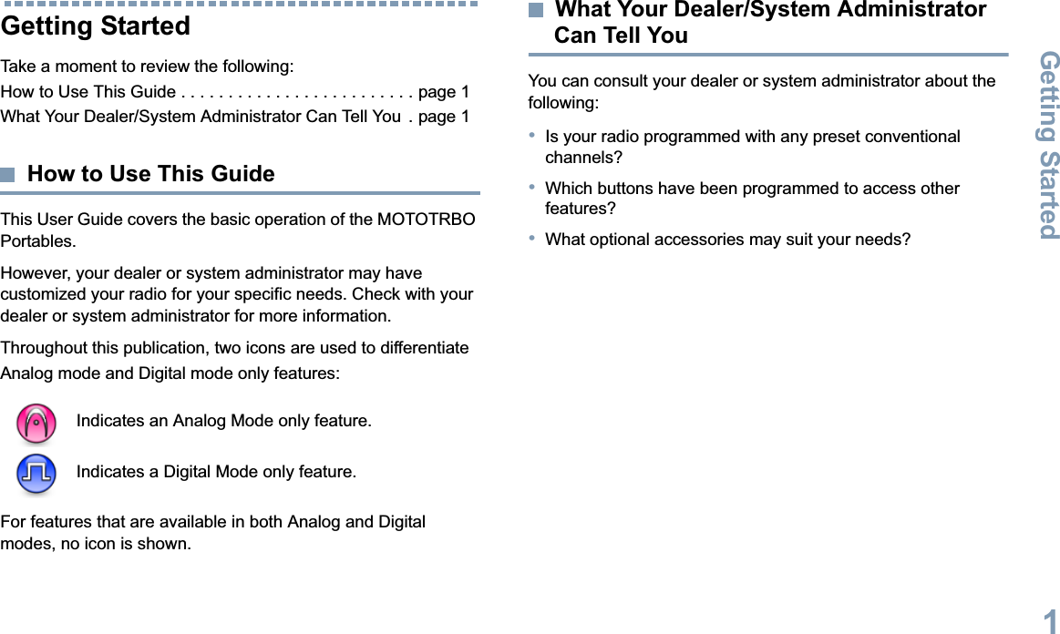 Getting StartedEnglish1Getting StartedTake a moment to review the following:How to Use This Guide . . . . . . . . . . . . . . . . . . . . . . . . . page 1What Your Dealer/System Administrator Can Tell You  . page 1How to Use This GuideThis User Guide covers the basic operation of the MOTOTRBO Portables.However, your dealer or system administrator may have customized your radio for your specific needs. Check with your dealer or system administrator for more information.Throughout this publication, two icons are used to differentiate Analog mode and Digital mode only features:For features that are available in both Analog and Digital modes, no icon is shown.What Your Dealer/System Administrator Can Tell YouYou can consult your dealer or system administrator about the following:•Is your radio programmed with any preset conventional channels?•Which buttons have been programmed to access other features?•What optional accessories may suit your needs?Indicates an Analog Mode only feature.Indicates a Digital Mode only feature.