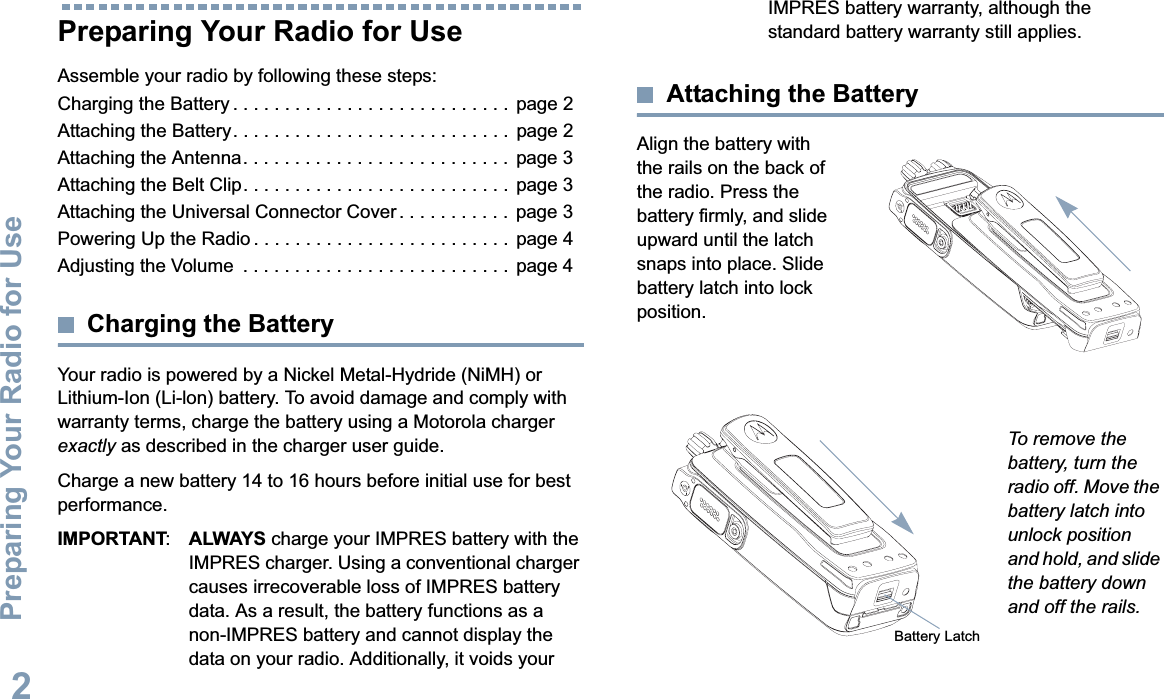 Preparing Your Radio for UseEnglish2Preparing Your Radio for UseAssemble your radio by following these steps:Charging the Battery . . . . . . . . . . . . . . . . . . . . . . . . . . .  page 2Attaching the Battery. . . . . . . . . . . . . . . . . . . . . . . . . . .  page 2Attaching the Antenna. . . . . . . . . . . . . . . . . . . . . . . . . .  page 3Attaching the Belt Clip. . . . . . . . . . . . . . . . . . . . . . . . . .  page 3Attaching the Universal Connector Cover . . . . . . . . . . .  page 3Powering Up the Radio . . . . . . . . . . . . . . . . . . . . . . . . .  page 4Adjusting the Volume  . . . . . . . . . . . . . . . . . . . . . . . . . . page 4Charging the BatteryYour radio is powered by a Nickel Metal-Hydride (NiMH) or Lithium-Ion (Li-lon) battery. To avoid damage and comply with warranty terms, charge the battery using a Motorola charger exactly as described in the charger user guide.Charge a new battery 14 to 16 hours before initial use for best performance.IMPORTANT:ALWAYS charge your IMPRES battery with the IMPRES charger. Using a conventional charger causes irrecoverable loss of IMPRES battery data. As a result, the battery functions as a non-IMPRES battery and cannot display the data on your radio. Additionally, it voids your IMPRES battery warranty, although the standard battery warranty still applies.Attaching the BatteryAlign the battery with the rails on the back of the radio. Press the battery firmly, and slide upward until the latch snaps into place. Slide battery latch into lock position.To remove the battery, turn the radio off. Move the battery latch into unlock position and hold, and slide the battery down and off the rails.Battery Latch