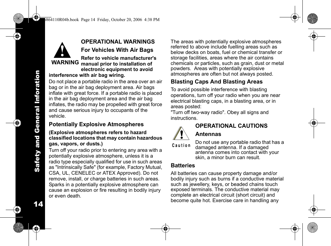 Safety and General Inforation14OPERATIONAL WARNINGSFor Vehicles With Air BagsRefer to vehicle manufacturer&apos;s manual prior to installation of electronic equipment to avoid interference with air bag wiring.Do not place a portable radio in the area over an air bag or in the air bag deployment area. Air bags inflate with great force. If a portable radio is placed in the air bag deployment area and the air bag inflates, the radio may be propelled with great force and cause serious injury to occupants of the vehicle.Potentially Explosive Atmospheres(Explosive atmospheres refers to hazard classified locations that may contain hazardous gas, vapors, or dusts.) Turn off your radio prior to entering any area with a potentially explosive atmosphere, unless it is a radio type especially qualified for use in such areas as &quot;Intrinsically Safe&quot; (for example, Factory Mutual, CSA, UL, CENELEC or ATEX Approved). Do not remove, install, or charge batteries in such areas.  Sparks in a potentially explosive atmosphere can cause an explosion or fire resulting in bodily injury or even death.The areas with potentially explosive atmospheres referred to above include fuelling areas such as below decks on boats, fuel or chemical transfer or storage facilities, areas where the air contains chemicals or particles, such as grain, dust or metal powders.  Areas with potentially explosive atmospheres are often but not always posted.Blasting Caps And Blasting AreasTo avoid possible interference with blasting operations, turn off your radio when you are near electrical blasting caps, in a blasting area, or in areas posted: &quot;Turn off two-way radio&quot;. Obey all signs and instructions.OPERATIONAL CAUTIONSAntennasDo not use any portable radio that has a damaged antenna. If a damaged antenna comes into contact with your skin, a minor burn can result.BatteriesAll batteries can cause property damage and/or bodily injury such as burns if a conductive material such as jewellery, keys, or beaded chains touch exposed terminals. The conductive material may complete an electrical circuit (short circuit) and become quite hot. Exercise care in handling any !WARNING!C a u t i o n6864110R04b.book  Page 14  Friday, October 20, 2006  4:38 PM