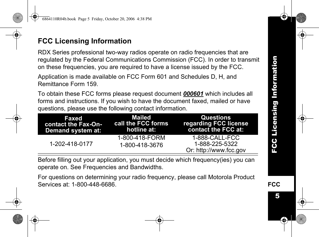 5FCC Licensing InformationFCC    FCC Licensing InformationRDX Series professional two-way radios operate on radio frequencies that are regulated by the Federal Communications Commission (FCC). In order to transmit on these frequencies, you are required to have a license issued by the FCC.Application is made available on FCC Form 601 and Schedules D, H, and Remittance Form 159.To obtain these FCC forms please request document 000601 which includes all forms and instructions. If you wish to have the document faxed, mailed or have questions, please use the following contact information.  Before filling out your application, you must decide which frequency(ies) you can operate on. See Frequencies and Bandwidths.For questions on determining your radio frequency, please call Motorola Product Services at: 1-800-448-6686.Faxedcontact the Fax-On-Demand system at: Mailed call the FCC forms hotline at:Questions regarding FCC licensecontact the FCC at:1-202-418-01771-800-418-FORM1-800-418-36761-888-CALL-FCC 1-888-225-5322Or: http://www.fcc.gov6864110R04b.book  Page 5  Friday, October 20, 2006  4:38 PM