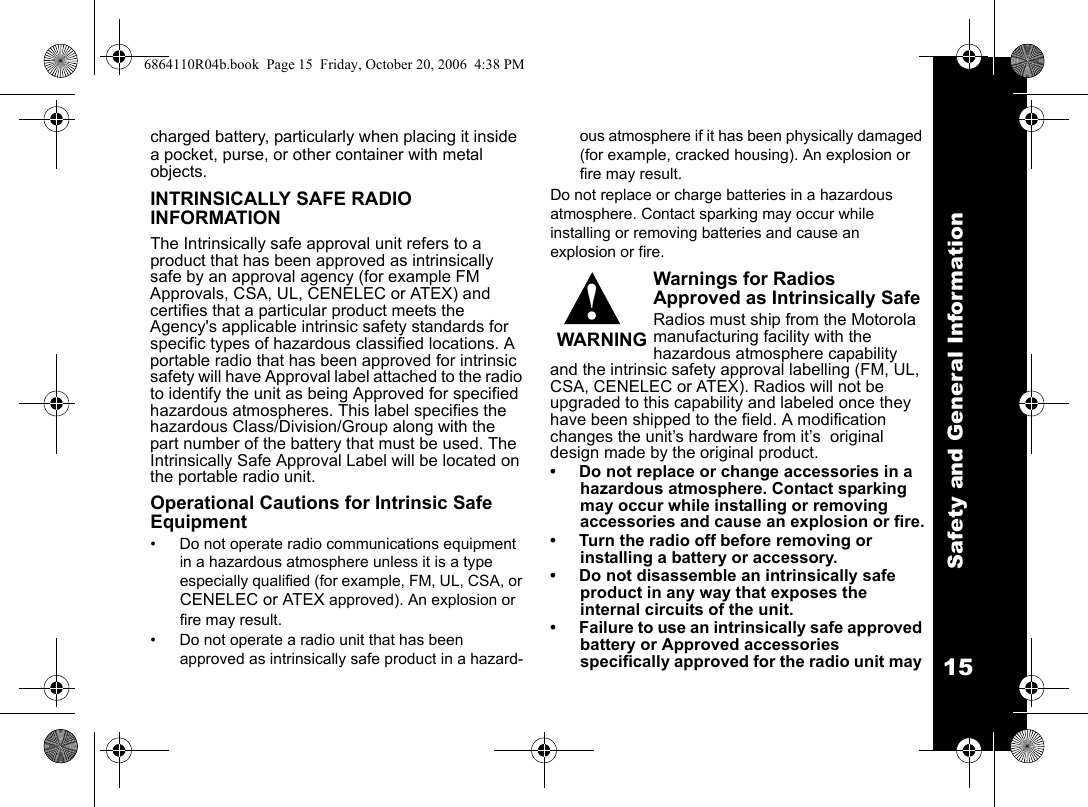 Safety and General Information15charged battery, particularly when placing it inside a pocket, purse, or other container with metal objects.INTRINSICALLY SAFE RADIO INFORMATION The Intrinsically safe approval unit refers to a product that has been approved as intrinsically safe by an approval agency (for example FM Approvals, CSA, UL, CENELEC or ATEX) and certifies that a particular product meets the Agency&apos;s applicable intrinsic safety standards for specific types of hazardous classified locations. A portable radio that has been approved for intrinsic safety will have Approval label attached to the radio to identify the unit as being Approved for specified hazardous atmospheres. This label specifies the hazardous Class/Division/Group along with the part number of the battery that must be used. The Intrinsically Safe Approval Label will be located on the portable radio unit.Operational Cautions for Intrinsic Safe Equipment• Do not operate radio communications equipment in a hazardous atmosphere unless it is a type especially qualified (for example, FM, UL, CSA, or CENELEC or ATEX approved). An explosion or fire may result. • Do not operate a radio unit that has been approved as intrinsically safe product in a hazard-ous atmosphere if it has been physically damaged (for example, cracked housing). An explosion or fire may result.Do not replace or charge batteries in a hazardous atmosphere. Contact sparking may occur while installing or removing batteries and cause an explosion or fire.Warnings for Radios Approved as Intrinsically SafeRadios must ship from the Motorola manufacturing facility with the hazardous atmosphere capability and the intrinsic safety approval labelling (FM, UL, CSA, CENELEC or ATEX). Radios will not be upgraded to this capability and labeled once they have been shipped to the field. A modification changes the unit’s hardware from it’s  original design made by the original product. • Do not replace or change accessories in a hazardous atmosphere. Contact sparking may occur while installing or removing accessories and cause an explosion or fire.• Turn the radio off before removing or installing a battery or accessory.• Do not disassemble an intrinsically safe product in any way that exposes the internal circuits of the unit.• Failure to use an intrinsically safe approved battery or Approved accessories specifically approved for the radio unit may !WARNING6864110R04b.book  Page 15  Friday, October 20, 2006  4:38 PM
