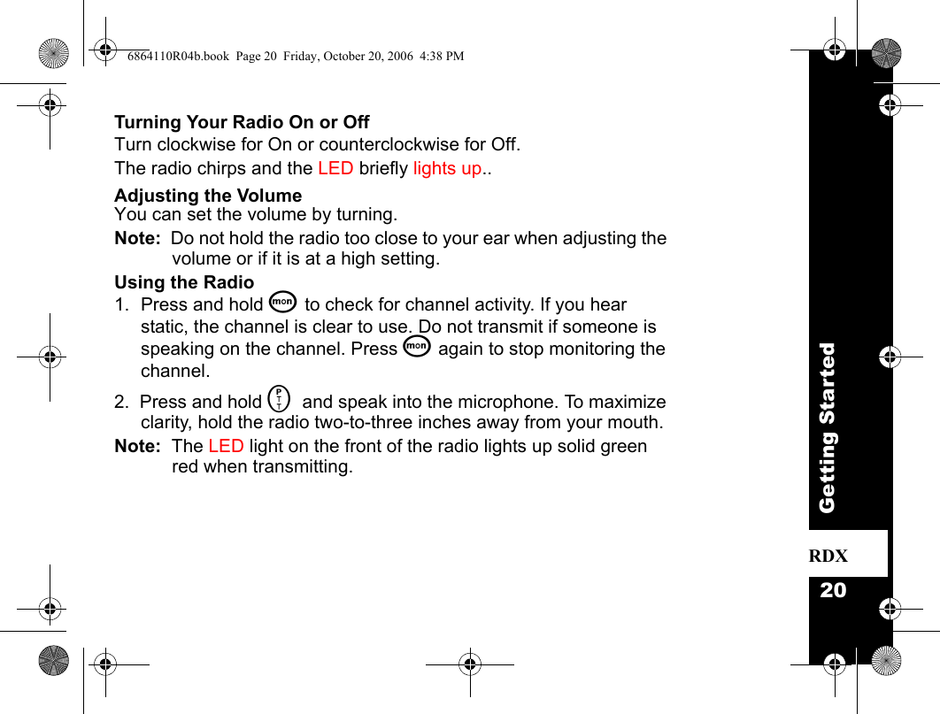 20Getting StartedRDXTurning Your Radio On or OffTurn clockwise for On or counterclockwise for Off.The radio chirps and the LED briefly lights up.. Adjusting the VolumeYou can set the volume by turning. Note:  Do not hold the radio too close to your ear when adjusting the volume or if it is at a high setting.Using the Radio1. Press and hold Q to check for channel activity. If you hear static, the channel is clear to use. Do not transmit if someone is speaking on the channel. Press Q again to stop monitoring the channel.2.  Press and hold M and speak into the microphone. To maximize clarity, hold the radio two-to-three inches away from your mouth.Note:  The LED light on the front of the radio lights up solid green red when transmitting. 6864110R04b.book  Page 20  Friday, October 20, 2006  4:38 PM