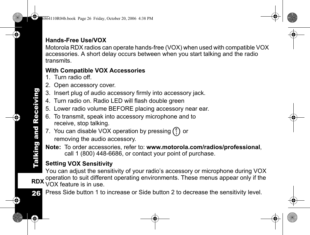 Talking and Receiving26RDXHands-Free Use/VOXMotorola RDX radios can operate hands-free (VOX) when used with compatible VOX accessories. A short delay occurs between when you start talking and the radio transmits.With Compatible VOX Accessories1. Turn radio off.2.  Open accessory cover.3.  Insert plug of audio accessory firmly into accessory jack.4.  Turn radio on. Radio LED will flash double green 5.  Lower radio volume BEFORE placing accessory near ear.6.  To transmit, speak into accessory microphone and to receive, stop talking.7.  You can disable VOX operation by pressing M or removing the audio accessory.  Note:  To order accessories, refer to: www.motorola.com/radios/professional, call 1 (800) 448-6686, or contact your point of purchase.Setting VOX SensitivityYou can adjust the sensitivity of your radio’s accessory or microphone during VOX operation to suit different operating environments. These menus appear only if the VOX feature is in use.Press Side button 1 to increase or Side button 2 to decrease the sensitivity level.6864110R04b.book  Page 26  Friday, October 20, 2006  4:38 PM