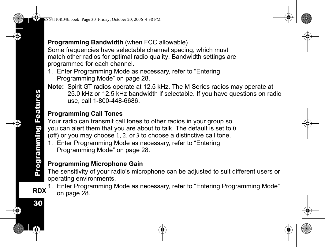 Programming Features30RDXProgramming Bandwidth (when FCC allowable)Some frequencies have selectable channel spacing, which must match other radios for optimal radio quality. Bandwidth settings are programmed for each channel.1. Enter Programming Mode as necessary, refer to “Entering Programming Mode” on page 28.Note:  Spirit GT radios operate at 12.5 kHz. The M Series radios may operate at 25.0 kHz or 12.5 kHz bandwidth if selectable. If you have questions on radio use, call 1-800-448-6686.Programming Call Tones Your radio can transmit call tones to other radios in your group so you can alert them that you are about to talk. The default is set to 0 (off) or you may choose 1, 2, or 3 to choose a distinctive call tone.1. Enter Programming Mode as necessary, refer to “Entering Programming Mode” on page 28.Programming Microphone GainThe sensitivity of your radio’s microphone can be adjusted to suit different users or operating environments. 1. Enter Programming Mode as necessary, refer to “Entering Programming Mode” on page 28.6864110R04b.book  Page 30  Friday, October 20, 2006  4:38 PM