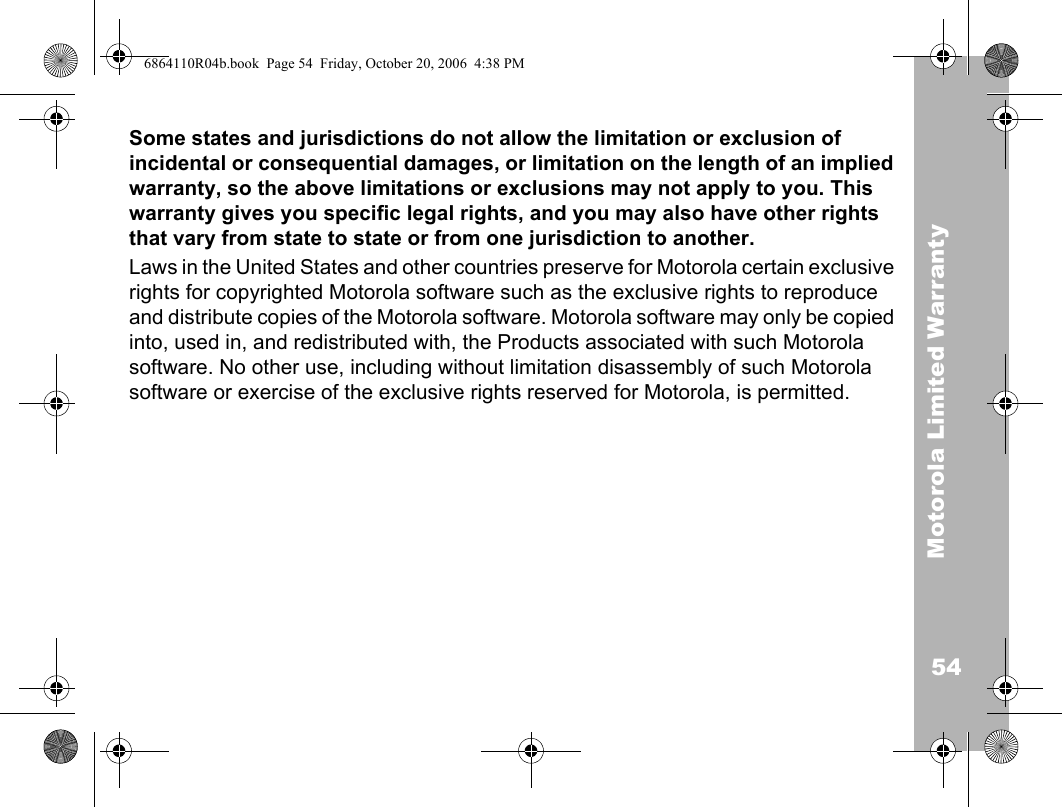 54Motorola Limited WarrantySome states and jurisdictions do not allow the limitation or exclusion of incidental or consequential damages, or limitation on the length of an implied warranty, so the above limitations or exclusions may not apply to you. This warranty gives you specific legal rights, and you may also have other rights that vary from state to state or from one jurisdiction to another. Laws in the United States and other countries preserve for Motorola certain exclusive rights for copyrighted Motorola software such as the exclusive rights to reproduce and distribute copies of the Motorola software. Motorola software may only be copied into, used in, and redistributed with, the Products associated with such Motorola software. No other use, including without limitation disassembly of such Motorola software or exercise of the exclusive rights reserved for Motorola, is permitted.ITC02-1596864110R04b.book  Page 54  Friday, October 20, 2006  4:38 PM