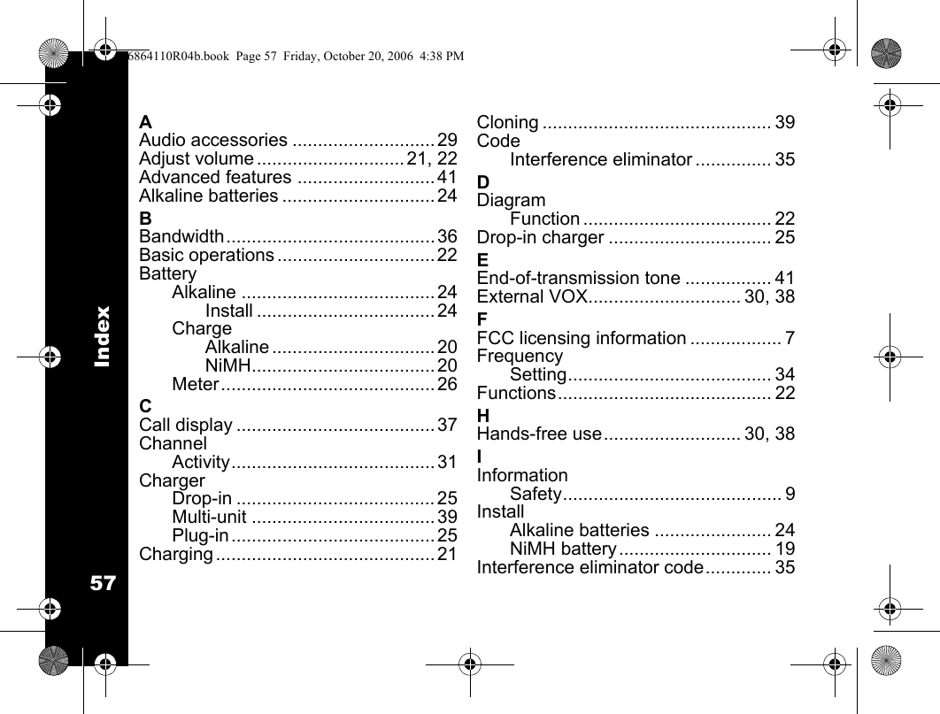 Index57AAudio accessories ............................ 29Adjust volume ............................. 21, 22Advanced features ........................... 41Alkaline batteries .............................. 24BBandwidth......................................... 36Basic operations ............................... 22BatteryAlkaline ...................................... 24Install ................................... 24ChargeAlkaline ................................ 20NiMH.................................... 20Meter .......................................... 26CCall display ....................................... 37ChannelActivity........................................ 31ChargerDrop-in ....................................... 25Multi-unit .................................... 39Plug-in ........................................ 25Charging ........................................... 21Cloning ............................................. 39CodeInterference eliminator ............... 35DDiagramFunction ..................................... 22Drop-in charger ................................ 25EEnd-of-transmission tone ................. 41External VOX.............................. 30, 38FFCC licensing information .................. 7FrequencySetting........................................ 34Functions.......................................... 22HHands-free use........................... 30, 38IInformationSafety........................................... 9InstallAlkaline batteries ....................... 24NiMH battery.............................. 19Interference eliminator code............. 356864110R04b.book  Page 57  Friday, October 20, 2006  4:38 PM