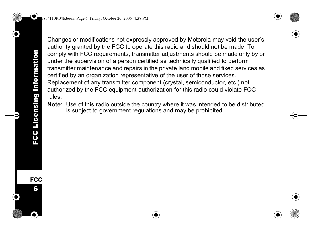 FCC Licensing Information6FCCChanges or modifications not expressly approved by Motorola may void the user’s authority granted by the FCC to operate this radio and should not be made. To comply with FCC requirements, transmitter adjustments should be made only by or under the supervision of a person certified as technically qualified to perform transmitter maintenance and repairs in the private land mobile and fixed services as certified by an organization representative of the user of those services. Replacement of any transmitter component (crystal, semiconductor, etc.) not authorized by the FCC equipment authorization for this radio could violate FCC rules.Note:  Use of this radio outside the country where it was intended to be distributed is subject to government regulations and may be prohibited.6864110R04b.book  Page 6  Friday, October 20, 2006  4:38 PM