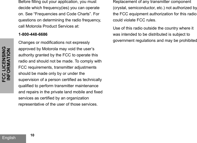 FCC LICENSING INFORMATIONEnglish             10Before filling out your application, you must decide which frequency(ies) you can operate on. See “Frequencies and Code Charts”. For questions on determining the radio frequency, call Motorola Product Services at: 1-800-448-6686Changes or modifications not expressly approved by Motorola may void the user’s authority granted by the FCC to operate this radio and should not be made. To comply with FCC requirements, transmitter adjustments should be made only by or under the supervision of a person certified as technically qualified to perform transmitter maintenance and repairs in the private land mobile and fixed services as certified by an organization representative of the user of those services. Replacement of any transmitter component (crystal, semiconductor, etc.) not authorized by the FCC equipment authorization for this radio could violate FCC rules.Use of this radio outside the country where it was intended to be distributed is subject to government regulations and may be prohibited
