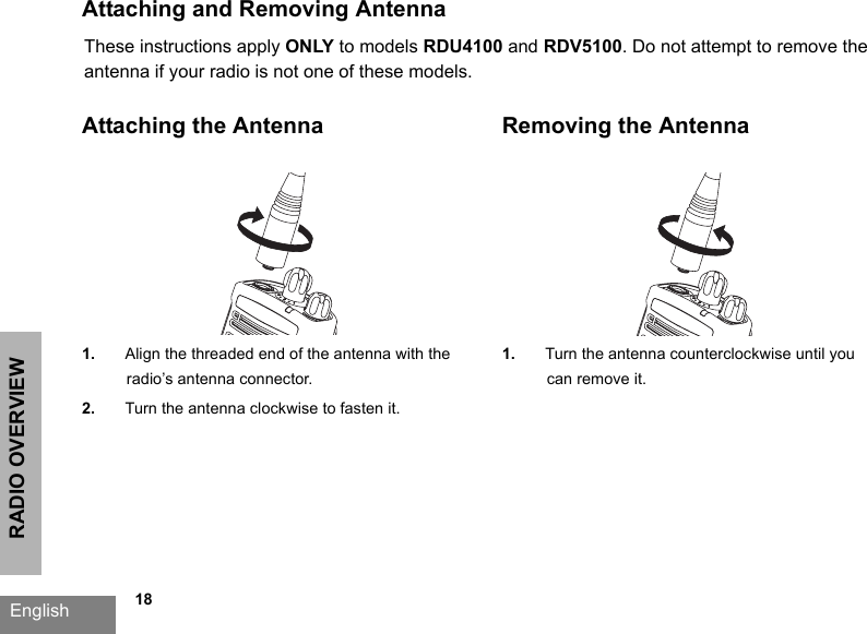 RADIO OVERVIEWEnglish             18Attaching and Removing AntennaAttaching the Antenna1. Align the threaded end of the antenna with the radio’s antenna connector.2. Turn the antenna clockwise to fasten it.Removing the Antenna1. Turn the antenna counterclockwise until you can remove it.These instructions apply ONLY to models RDU4100 and RDV5100. Do not attempt to remove the antenna if your radio is not one of these models.