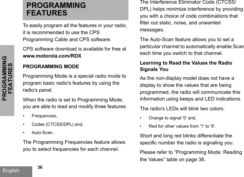 PROGRAMMING FEATURESEnglish             36PROGRAMMING FEATURESTo easily program all the features in your radio, it is recommended to use the CPS Programming Cable and CPS software.CPS software download is available for free at www.motorola.com/RDXPROGRAMMING MODEProgramming Mode is a special radio mode to program basic radio&apos;s features by using the radio’s panel.When the radio is set to Programming Mode, you are able to read and modify three features: • Frequencies, • Codes (CTCSS/DPL) and, • Auto-Scan. The Programming Frequencies feature allows you to select frequencies for each channel. The Interference Eliminator Code (CTCSS/DPL) helps minimize interference by providing you with a choice of code combinations that filter out static, noise, and unwanted messages. The Auto-Scan feature allows you to set a particular channel to automatically enable Scan each time you switch to that channel.Learning to Read the Values the Radio Signals YouAs the non-display model does not have a display to show the values that are being programmed, the radio will communicate this information using beeps and LED indications. The radio&apos;s LEDs will blink two colors: • Orange to signal &apos;0&apos; and, • Red for other values from &apos;1&apos; to &apos;9&apos;. Short and long red blinks differentiate the specific number the radio is signaling you. Please refer to “Programming Mode: Reading the Values” table on page 38.