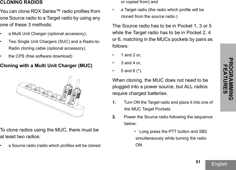 PROGRAMMING FEATURESEnglish                                                                                                                                                           51CLONING RADIOSYou can clone RDX Series™ radio profiles from one Source radio to a Target radio by using any one of these 3 methods:• a Multi Unit Charger (optional accessory),• Two Single Unit Chargers (SUC) and a Radio-to-Radio cloning cable (optional accessory), • the CPS (free software download)Cloning with a Multi Unit Charger (MUC)To clone radios using the MUC, there must be at least two radios:• a Source radio (radio which profiles will be cloned or copied from) and• a Target radio (the radio which profile will be cloned from the source radio.) The Source radio has to be in Pocket 1, 3 or 5 while the Target radio has to be in Pocket 2, 4 or 6, matching in the MUCs pockets by pairs as follows: • 1 and 2 or, • 3 and 4 or, • 5 and 6 (*).When cloning, the MUC does not need to be plugged into a power source, but ALL radios require charged batteries. 1. Turn ON the Target radio and place it into one of the MUC Target Pockets2. Power the Source radio following the sequence below:•   Long press the PTT button and SB2 simultaneously while turning the radio ON.