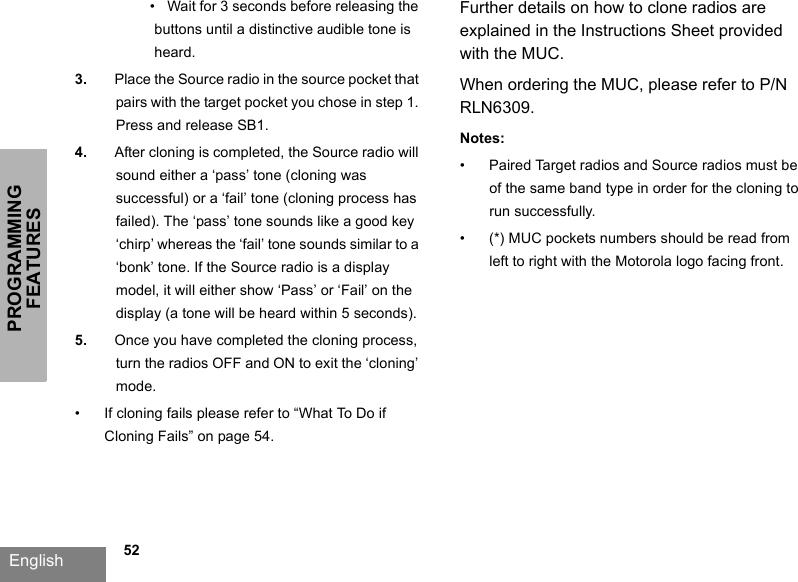 PROGRAMMING FEATURESEnglish             52•   Wait for 3 seconds before releasing the buttons until a distinctive audible tone is heard.3. Place the Source radio in the source pocket that pairs with the target pocket you chose in step 1. Press and release SB1.4. After cloning is completed, the Source radio will sound either a ‘pass’ tone (cloning was successful) or a ‘fail’ tone (cloning process has failed). The ‘pass’ tone sounds like a good key ‘chirp’ whereas the ‘fail’ tone sounds similar to a ‘bonk’ tone. If the Source radio is a display model, it will either show ‘Pass’ or ‘Fail’ on the display (a tone will be heard within 5 seconds).5. Once you have completed the cloning process, turn the radios OFF and ON to exit the ‘cloning’ mode.• If cloning fails please refer to “What To Do if Cloning Fails” on page 54.Further details on how to clone radios are explained in the Instructions Sheet provided with the MUC. When ordering the MUC, please refer to P/N RLN6309.Notes:• Paired Target radios and Source radios must be of the same band type in order for the cloning to run successfully. • (*) MUC pockets numbers should be read from left to right with the Motorola logo facing front.