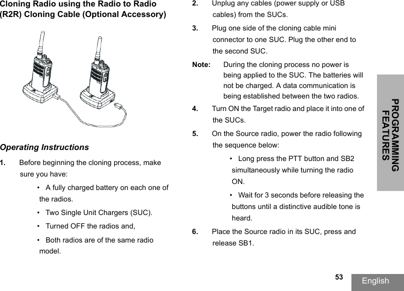 PROGRAMMING FEATURESEnglish                                                                                                                                                           53Cloning Radio using the Radio to Radio (R2R) Cloning Cable (Optional Accessory)Operating Instructions1. Before beginning the cloning process, make sure you have:•   A fully charged battery on each one of the radios.•   Two Single Unit Chargers (SUC).•   Turned OFF the radios and,•   Both radios are of the same radio model.2. Unplug any cables (power supply or USB cables) from the SUCs.3. Plug one side of the cloning cable mini connector to one SUC. Plug the other end to the second SUC.Note: During the cloning process no power is being applied to the SUC. The batteries will not be charged. A data communication is being established between the two radios.4. Turn ON the Target radio and place it into one of the SUCs.5. On the Source radio, power the radio following the sequence below:•   Long press the PTT button and SB2 simultaneously while turning the radio ON.•   Wait for 3 seconds before releasing the buttons until a distinctive audible tone is heard.6. Place the Source radio in its SUC, press and release SB1. 
