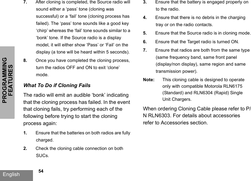 PROGRAMMING FEATURESEnglish             547. After cloning is completed, the Source radio will sound either a ‘pass’ tone (cloning was successful) or a ‘fail’ tone (cloning process has failed). The ‘pass’ tone sounds like a good key ‘chirp’ whereas the ‘fail’ tone sounds similar to a ‘bonk’ tone. If the Source radio is a display model, it will either show ‘Pass’ or ‘Fail’ on the display (a tone will be heard within 5 seconds).8. Once you have completed the cloning process, turn the radios OFF and ON to exit ‘clone’ mode. What To Do if Cloning FailsThe radio will emit an audible ‘bonk’ indicating that the cloning process has failed. In the event that cloning fails, try performing each of the following before trying to start the cloning process again:1. Ensure that the batteries on both radios are fully charged.2. Check the cloning cable connection on both SUCs.3. Ensure that the battery is engaged properly on to the radio.4. Ensure that there is no debris in the charging tray or on the radio contacts.5. Ensure that the Source radio is in cloning mode.6. Ensure that the Target radio is turned ON.7. Ensure that radios are both from the same type (same frequency band, same front panel (display/non display), same region and same transmission power).Note: This cloning cable is designed to operate only with compatible Motorola RLN6175 (Standard) and RLN6304 (Rapid) Single Unit Chargers.When ordering Cloning Cable please refer to P/N RLN6303. For details about accessories refer to Accessories section.
