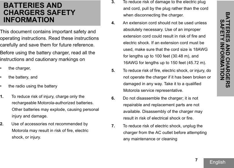 BATTERIES AND CHARGERS SAFETY INFORMATIONEnglish                                                                                                                                                           7BATTERIES AND CHARGERS SAFETY INFORMATIONThis document contains important safety and operating instructions. Read these instructions carefully and save them for future reference. Before using the battery charger, read all the instructions and cautionary markings on• the charger, • the battery, and • the radio using the battery1. To reduce risk of injury, charge only the rechargeable Motorola-authorized batteries. Other batteries may explode, causing personal injury and damage. 2. Use of accessories not recommended by Motorola may result in risk of fire, electric shock, or injury. 3. To reduce risk of damage to the electric plug and cord, pull by the plug rather than the cord when disconnecting the charger. 4. An extension cord should not be used unless absolutely necessary. Use of an improper extension cord could result in risk of fire and electric shock. If an extension cord must be used, make sure that the cord size is 18AWG for lengths up to 100 feet (30.48 m), and 16AWG for lengths up to 150 feet (45.72 m). 5. To reduce risk of fire, electric shock, or injury, do not operate the charger if it has been broken or damaged in any way. Take it to a qualified Motorola service representative. 6. Do not disassemble the charger; it is not repairable and replacement parts are not available. Disassembly of the charger may result in risk of electrical shock or fire. 7. To reduce risk of electric shock, unplug the charger from the AC outlet before attempting any maintenance or cleaning
