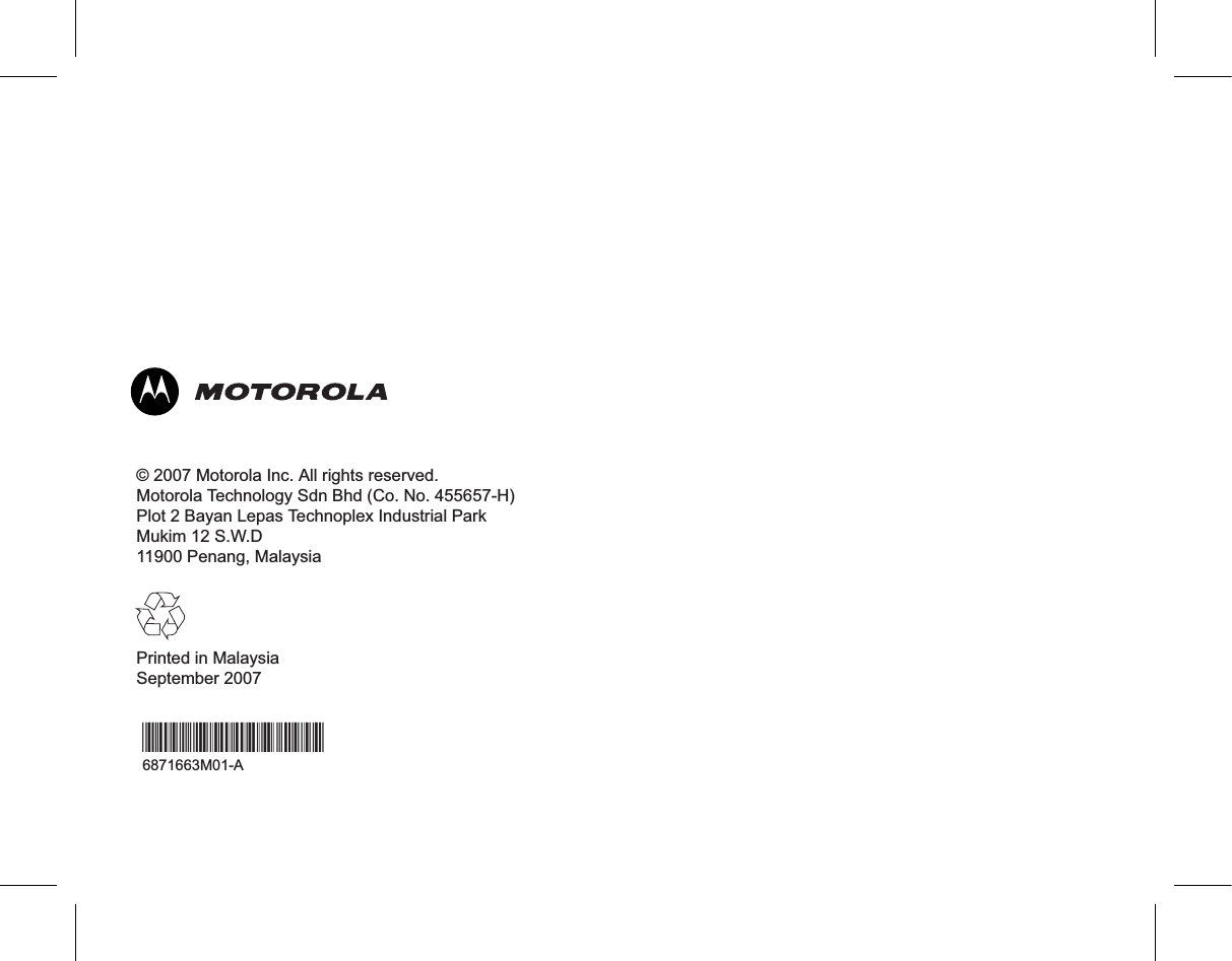 © 2007 Motorola Inc. All rights reserved.Motorola Technology Sdn Bhd (Co. No. 455657-H)Plot 2 Bayan Lepas Technoplex Industrial ParkMukim 12 S.W.D11900 Penang, MalaysiaPrinted in MalaysiaSeptember 2007*6871663M01*6871663M01-A