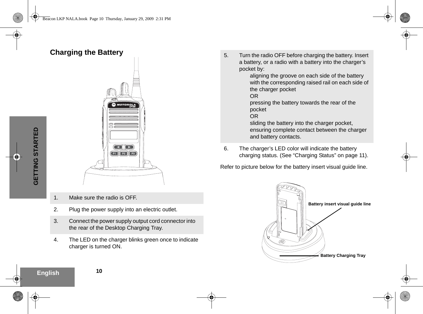 10EnglishGETTING STARTEDCharging the BatteryRefer to picture below for the battery insert visual guide line.1. Make sure the radio is OFF.2. Plug the power supply into an electric outlet.3. Connect the power supply output cord connector into    the rear of the Desktop Charging Tray.4. The LED on the charger blinks green once to indicate charger is turned ON.CP1855. Turn the radio OFF before charging the battery. Insert a battery, or a radio with a battery into the charger’s pocket by:aligning the groove on each side of the battery with the corresponding raised rail on each side of the charger pocket ORpressing the battery towards the rear of the pocket ORsliding the battery into the charger pocket, ensuring complete contact between the charger and battery contacts.6. The charger’s LED color will indicate the battery charging status. (See “Charging Status” on page 11).Battery insert visual guide lineBattery Charging TrayBeacon LKP NALA.book  Page 10  Thursday, January 29, 2009  2:31 PM