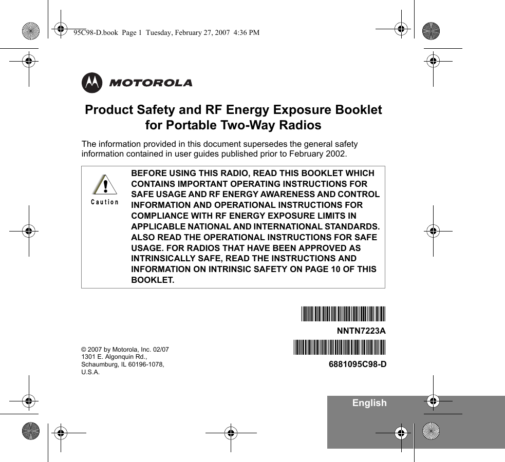 EnglishProduct Safety and RF Energy Exposure Bookletfor Portable Two-Way RadiosThe information provided in this document supersedes the general safety information contained in user guides published prior to February 2002. BEFORE USING THIS RADIO, READ THIS BOOKLET WHICH CONTAINS IMPORTANT OPERATING INSTRUCTIONS FOR SAFE USAGE AND RF ENERGY AWARENESS AND CONTROL INFORMATION AND OPERATIONAL INSTRUCTIONS FOR COMPLIANCE WITH RF ENERGY EXPOSURE LIMITS IN APPLICABLE NATIONAL AND INTERNATIONAL STANDARDS. ALSO READ THE OPERATIONAL INSTRUCTIONS FOR SAFE USAGE. FOR RADIOS THAT HAVE BEEN APPROVED AS INTRINSICALLY SAFE, READ THE INSTRUCTIONS AND INFORMATION ON INTRINSIC SAFETY ON PAGE 10 OF THIS BOOKLET.!© 2007 by Motorola, Inc. 02/071301 E. Algonquin Rd.,Schaumburg, IL 60196-1078, U.S.A. *6881095C98*6881095C98-D*NNTN7223A*NNTN7223A95C98-D.book  Page 1  Tuesday, February 27, 2007  4:36 PM