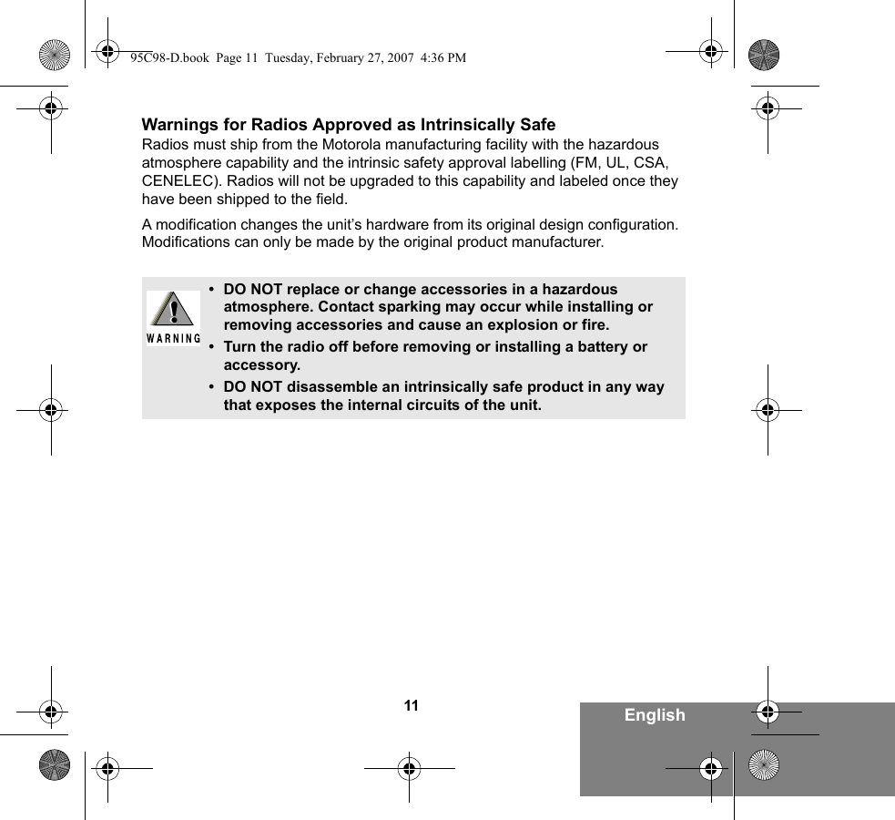 11 EnglishWarnings for Radios Approved as Intrinsically SafeRadios must ship from the Motorola manufacturing facility with the hazardous atmosphere capability and the intrinsic safety approval labelling (FM, UL, CSA, CENELEC). Radios will not be upgraded to this capability and labeled once they have been shipped to the field.A modification changes the unit’s hardware from its original design configuration. Modifications can only be made by the original product manufacturer.• DO NOT replace or change accessories in a hazardous atmosphere. Contact sparking may occur while installing or removing accessories and cause an explosion or fire.• Turn the radio off before removing or installing a battery or accessory.• DO NOT disassemble an intrinsically safe product in any way that exposes the internal circuits of the unit.!!95C98-D.book  Page 11  Tuesday, February 27, 2007  4:36 PM
