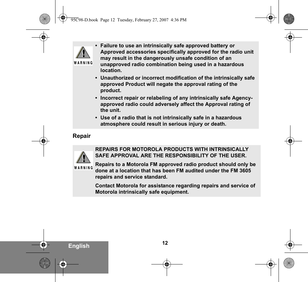 12EnglishRepair• Failure to use an intrinsically safe approved battery or Approved accessories specifically approved for the radio unit may result in the dangerously unsafe condition of an unapproved radio combination being used in a hazardous location.• Unauthorized or incorrect modification of the intrinsically safe approved Product will negate the approval rating of the product.• Incorrect repair or relabeling of any intrinsically safe Agency-approved radio could adversely affect the Approval rating of the unit.• Use of a radio that is not intrinsically safe in a hazardous atmosphere could result in serious injury or death.REPAIRS FOR MOTOROLA PRODUCTS WITH INTRINSICALLY SAFE APPROVAL ARE THE RESPONSIBILITY OF THE USER.Repairs to a Motorola FM approved radio product should only be done at a location that has been FM audited under the FM 3605 repairs and service standard. Contact Motorola for assistance regarding repairs and service of Motorola intrinsically safe equipment. !!!!95C98-D.book  Page 12  Tuesday, February 27, 2007  4:36 PM
