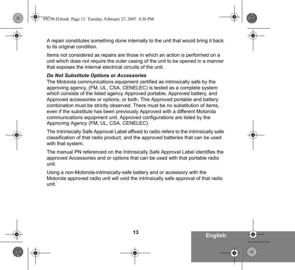 13 EnglishA repair constitutes something done internally to the unit that would bring it back to its original condition.Items not considered as repairs are those in which an action is performed on a unit which does not require the outer casing of the unit to be opened in a manner that exposes the internal electrical circuits of the unit. Do Not Substitute Options or AccessoriesThe Motorola communications equipment certified as intrinsically safe by the approving agency, (FM, UL, CSA, CENELEC) is tested as a complete system which consists of the listed agency Approved portable, Approved battery, and Approved accessories or options, or both. This Approved portable and battery combination must be strictly observed. There must be no substitution of items, even if the substitute has been previously Approved with a different Motorola communications equipment unit. Approved configurations are listed by the Approving Agency (FM, UL, CSA, CENELEC).   The Intrinsically Safe Approval Label affixed to radio refers to the intrinsically safe classification of that radio product, and the approved batteries that can be used with that system. The manual PN referenced on the Intrinsically Safe Approval Label identifies the approved Accessories and or options that can be used with that portable radio unit. Using a non-Motorola-intrinsically-safe battery and or accessory with the Motorola approved radio unit will void the intrinsically safe approval of that radio unit. 95C98-D.book  Page 13  Tuesday, February 27, 2007  4:36 PM