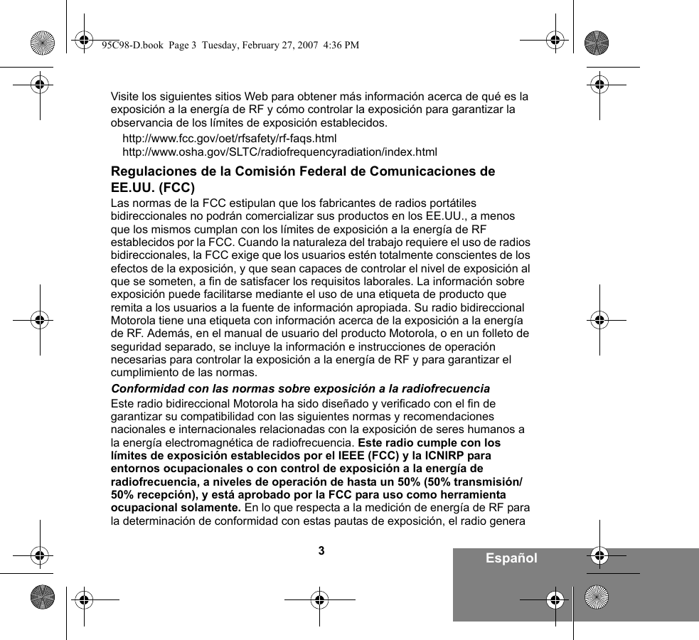 3EspañolVisite los siguientes sitios Web para obtener más información acerca de qué es la exposición a la energía de RF y cómo controlar la exposición para garantizar la observancia de los límites de exposición establecidos.http://www.fcc.gov/oet/rfsafety/rf-faqs.html http://www.osha.gov/SLTC/radiofrequencyradiation/index.htmlRegulaciones de la Comisión Federal de Comunicaciones de EE.UU. (FCC)Las normas de la FCC estipulan que los fabricantes de radios portátiles bidireccionales no podrán comercializar sus productos en los EE.UU., a menos que los mismos cumplan con los límites de exposición a la energía de RF establecidos por la FCC. Cuando la naturaleza del trabajo requiere el uso de radios bidireccionales, la FCC exige que los usuarios estén totalmente conscientes de los efectos de la exposición, y que sean capaces de controlar el nivel de exposición al que se someten, a fin de satisfacer los requisitos laborales. La información sobre exposición puede facilitarse mediante el uso de una etiqueta de producto que remita a los usuarios a la fuente de información apropiada. Su radio bidireccional Motorola tiene una etiqueta con información acerca de la exposición a la energía de RF. Además, en el manual de usuario del producto Motorola, o en un folleto de seguridad separado, se incluye la información e instrucciones de operación necesarias para controlar la exposición a la energía de RF y para garantizar el cumplimiento de las normas. Conformidad con las normas sobre exposición a la radiofrecuenciaEste radio bidireccional Motorola ha sido diseñado y verificado con el fin de garantizar su compatibilidad con las siguientes normas y recomendaciones nacionales e internacionales relacionadas con la exposición de seres humanos a la energía electromagnética de radiofrecuencia. Este radio cumple con los límites de exposición establecidos por el IEEE (FCC) y la ICNIRP para entornos ocupacionales o con control de exposición a la energía de radiofrecuencia, a niveles de operación de hasta un 50% (50% transmisión/50% recepción), y está aprobado por la FCC para uso como herramienta ocupacional solamente. En lo que respecta a la medición de energía de RF para la determinación de conformidad con estas pautas de exposición, el radio genera 95C98-D.book  Page 3  Tuesday, February 27, 2007  4:36 PM