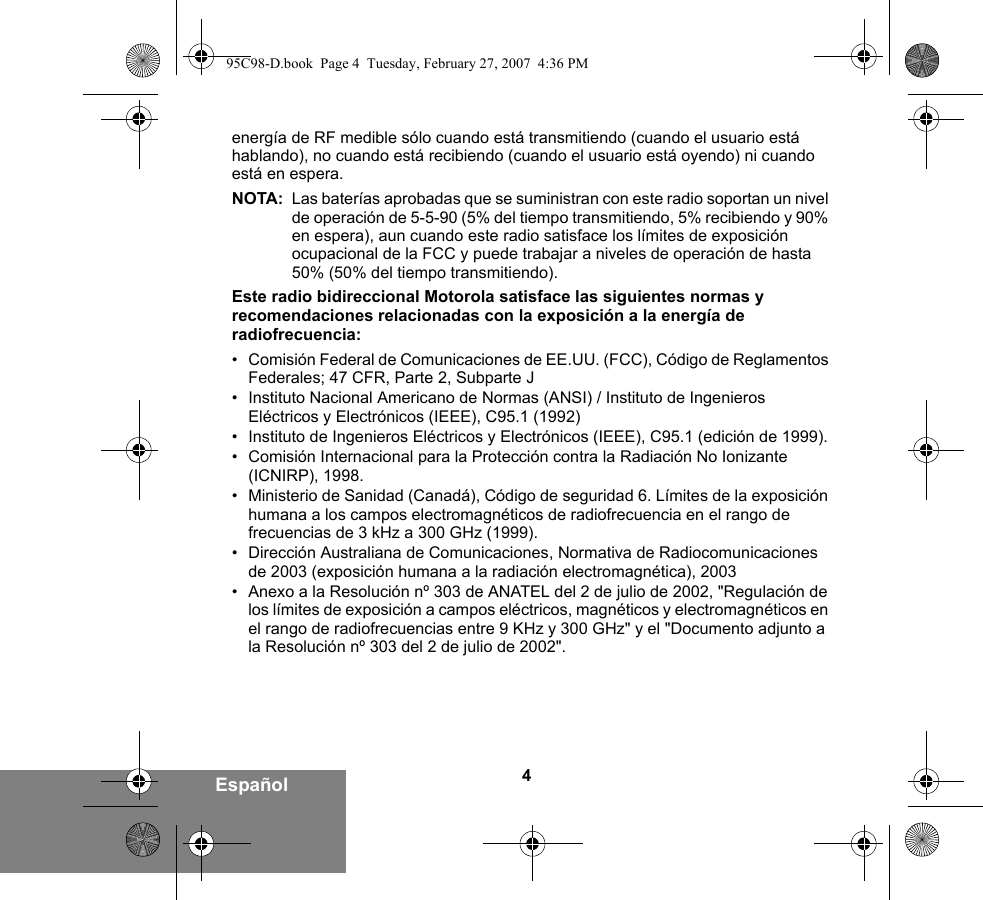 4Españolenergía de RF medible sólo cuando está transmitiendo (cuando el usuario está hablando), no cuando está recibiendo (cuando el usuario está oyendo) ni cuando está en espera. NOTA: Las baterías aprobadas que se suministran con este radio soportan un nivel de operación de 5-5-90 (5% del tiempo transmitiendo, 5% recibiendo y 90% en espera), aun cuando este radio satisface los límites de exposición ocupacional de la FCC y puede trabajar a niveles de operación de hasta 50% (50% del tiempo transmitiendo).Este radio bidireccional Motorola satisface las siguientes normas y recomendaciones relacionadas con la exposición a la energía de radiofrecuencia:• Comisión Federal de Comunicaciones de EE.UU. (FCC), Código de Reglamentos Federales; 47 CFR, Parte 2, Subparte J• Instituto Nacional Americano de Normas (ANSI) / Instituto de Ingenieros Eléctricos y Electrónicos (IEEE), C95.1 (1992)• Instituto de Ingenieros Eléctricos y Electrónicos (IEEE), C95.1 (edición de 1999).• Comisión Internacional para la Protección contra la Radiación No Ionizante (ICNIRP), 1998.• Ministerio de Sanidad (Canadá), Código de seguridad 6. Límites de la exposición humana a los campos electromagnéticos de radiofrecuencia en el rango de frecuencias de 3 kHz a 300 GHz (1999).• Dirección Australiana de Comunicaciones, Normativa de Radiocomunicaciones de 2003 (exposición humana a la radiación electromagnética), 2003• Anexo a la Resolución nº 303 de ANATEL del 2 de julio de 2002, &quot;Regulación de los límites de exposición a campos eléctricos, magnéticos y electromagnéticos en el rango de radiofrecuencias entre 9 KHz y 300 GHz&quot; y el &quot;Documento adjunto a la Resolución nº 303 del 2 de julio de 2002&quot;.95C98-D.book  Page 4  Tuesday, February 27, 2007  4:36 PM