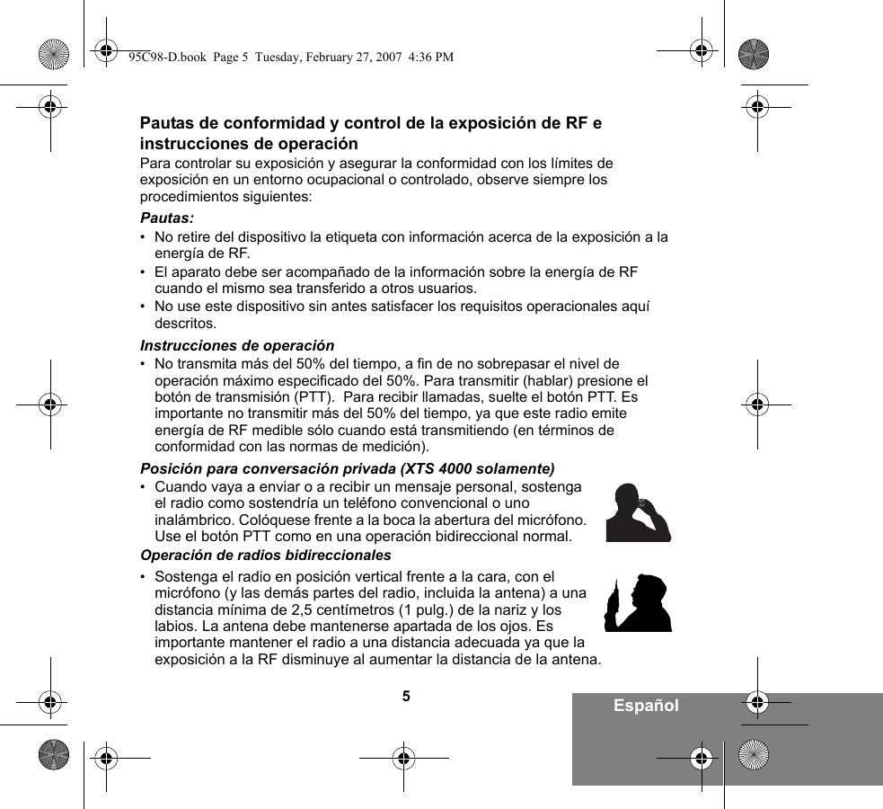 5EspañolPautas de conformidad y control de la exposición de RF e instrucciones de operaciónPara controlar su exposición y asegurar la conformidad con los límites de exposición en un entorno ocupacional o controlado, observe siempre los procedimientos siguientes:Pautas:• No retire del dispositivo la etiqueta con información acerca de la exposición a la energía de RF.• El aparato debe ser acompañado de la información sobre la energía de RF cuando el mismo sea transferido a otros usuarios.• No use este dispositivo sin antes satisfacer los requisitos operacionales aquí descritos.Instrucciones de operación• No transmita más del 50% del tiempo, a fin de no sobrepasar el nivel de operación máximo especificado del 50%. Para transmitir (hablar) presione el botón de transmisión (PTT).  Para recibir llamadas, suelte el botón PTT. Es importante no transmitir más del 50% del tiempo, ya que este radio emite energía de RF medible sólo cuando está transmitiendo (en términos de conformidad con las normas de medición).Posición para conversación privada (XTS 4000 solamente)•Cuando vaya a enviar o a recibir un mensaje personal, sostenga el radio como sostendría un teléfono convencional o uno inalámbrico. Colóquese frente a la boca la abertura del micrófono. Use el botón PTT como en una operación bidireccional normal. Operación de radios bidireccionales•Sostenga el radio en posición vertical frente a la cara, con el micrófono (y las demás partes del radio, incluida la antena) a una distancia mínima de 2,5 centímetros (1 pulg.) de la nariz y los labios. La antena debe mantenerse apartada de los ojos. Es importante mantener el radio a una distancia adecuada ya que la exposición a la RF disminuye al aumentar la distancia de la antena.95C98-D.book  Page 5  Tuesday, February 27, 2007  4:36 PM