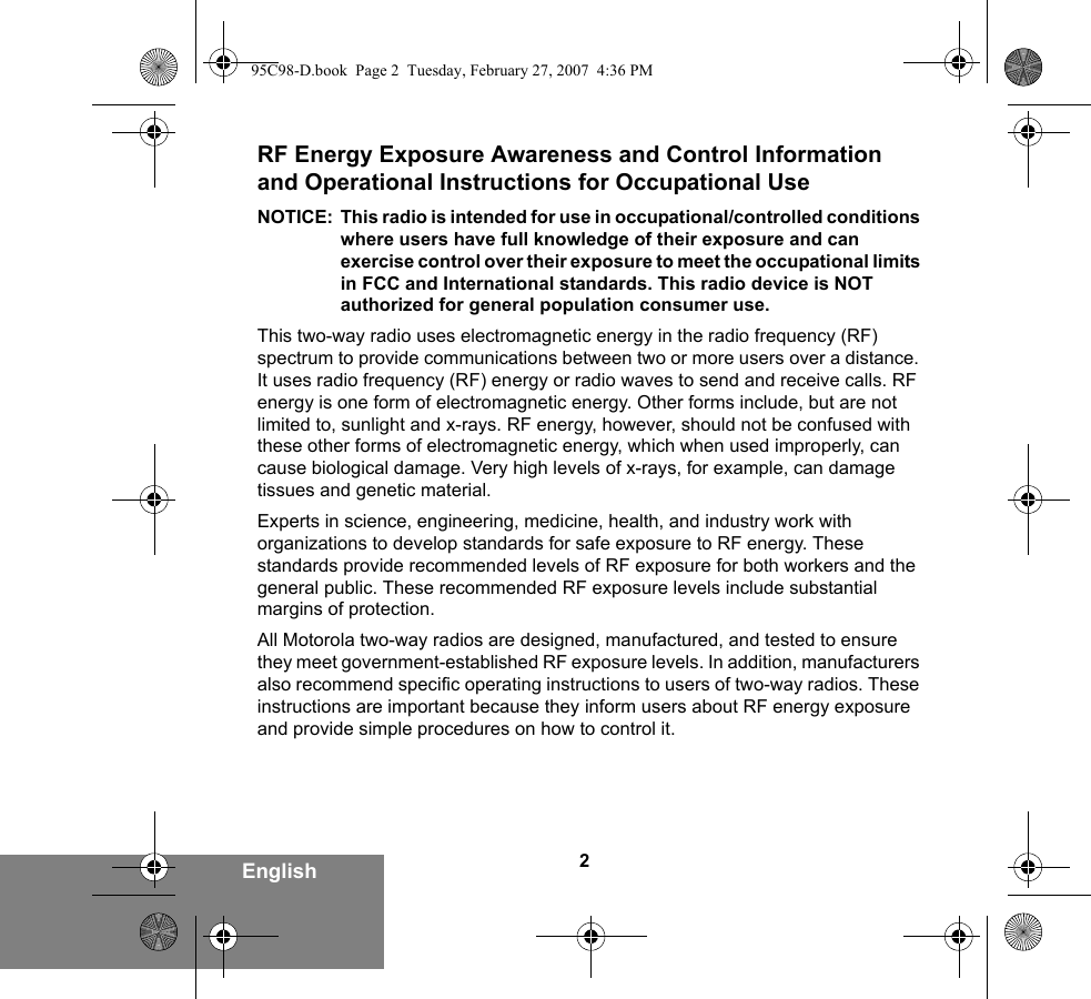 2EnglishRF Energy Exposure Awareness and Control Information and Operational Instructions for Occupational Use NOTICE: This radio is intended for use in occupational/controlled conditions where users have full knowledge of their exposure and can exercise control over their exposure to meet the occupational limits in FCC and International standards. This radio device is NOT authorized for general population consumer use.This two-way radio uses electromagnetic energy in the radio frequency (RF) spectrum to provide communications between two or more users over a distance. It uses radio frequency (RF) energy or radio waves to send and receive calls. RF energy is one form of electromagnetic energy. Other forms include, but are not limited to, sunlight and x-rays. RF energy, however, should not be confused with these other forms of electromagnetic energy, which when used improperly, can cause biological damage. Very high levels of x-rays, for example, can damage tissues and genetic material. Experts in science, engineering, medicine, health, and industry work with organizations to develop standards for safe exposure to RF energy. These standards provide recommended levels of RF exposure for both workers and the general public. These recommended RF exposure levels include substantial margins of protection.All Motorola two-way radios are designed, manufactured, and tested to ensure they meet government-established RF exposure levels. In addition, manufacturers also recommend specific operating instructions to users of two-way radios. These instructions are important because they inform users about RF energy exposure and provide simple procedures on how to control it.95C98-D.book  Page 2  Tuesday, February 27, 2007  4:36 PM