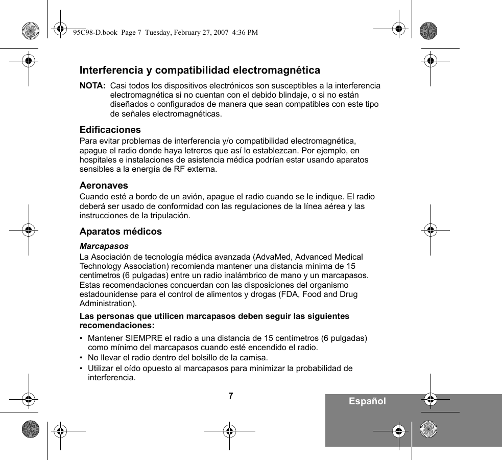 7EspañolInterferencia y compatibilidad electromagnéticaNOTA: Casi todos los dispositivos electrónicos son susceptibles a la interferencia electromagnética si no cuentan con el debido blindaje, o si no están diseñados o configurados de manera que sean compatibles con este tipo de señales electromagnéticas.EdificacionesPara evitar problemas de interferencia y/o compatibilidad electromagnética, apague el radio donde haya letreros que así lo establezcan. Por ejemplo, en hospitales e instalaciones de asistencia médica podrían estar usando aparatos sensibles a la energía de RF externa.AeronavesCuando esté a bordo de un avión, apague el radio cuando se le indique. El radio deberá ser usado de conformidad con las regulaciones de la línea aérea y las instrucciones de la tripulación.Aparatos médicosMarcapasosLa Asociación de tecnología médica avanzada (AdvaMed, Advanced Medical Technology Association) recomienda mantener una distancia mínima de 15 centímetros (6 pulgadas) entre un radio inalámbrico de mano y un marcapasos. Estas recomendaciones concuerdan con las disposiciones del organismo estadounidense para el control de alimentos y drogas (FDA, Food and Drug Administration).Las personas que utilicen marcapasos deben seguir las siguientes recomendaciones:• Mantener SIEMPRE el radio a una distancia de 15 centímetros (6 pulgadas) como mínimo del marcapasos cuando esté encendido el radio.• No llevar el radio dentro del bolsillo de la camisa.• Utilizar el oído opuesto al marcapasos para minimizar la probabilidad de interferencia.95C98-D.book  Page 7  Tuesday, February 27, 2007  4:36 PM