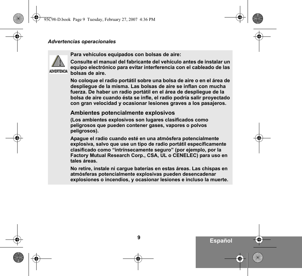 9EspañolAdvertencias operacionalesPara vehículos equipados con bolsas de aire:Consulte el manual del fabricante del vehículo antes de instalar un equipo electrónico para evitar interferencia con el cableado de las bolsas de aire.No coloque el radio portátil sobre una bolsa de aire o en el área de despliegue de la misma. Las bolsas de aire se inflan con mucha fuerza. De haber un radio portátil en el área de despliegue de la bolsa de aire cuando ésta se infle, el radio podría salir proyectado con gran velocidad y ocasionar lesiones graves a los pasajeros.Ambientes potencialmente explosivos  (Los ambientes explosivos son lugares clasificados como peligrosos que pueden contener gases, vapores o polvos peligrosos). Apague el radio cuando esté en una atmósfera potencialmente explosiva, salvo que use un tipo de radio portátil específicamente clasificado como “intrínsecamente seguro” (por ejemplo, por la Factory Mutual Research Corp., CSA, UL o CENELEC) para uso en tales áreas. No retire, instale ni cargue baterías en estas áreas. Las chispas en atmósferas potencialmente explosivas pueden desencadenar explosiones o incendios, y ocasionar lesiones e incluso la muerte.  !ADVERTENCIA!95C98-D.book  Page 9  Tuesday, February 27, 2007  4:36 PM