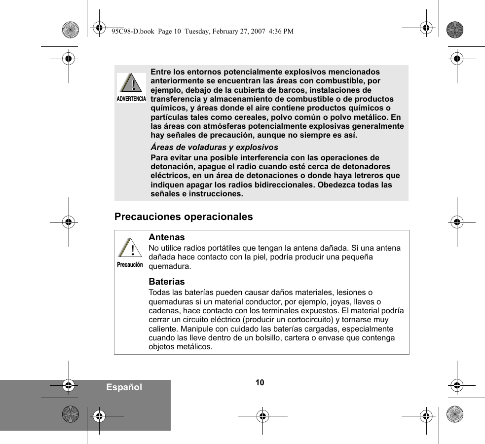 10EspañolPrecauciones operacionales Entre los entornos potencialmente explosivos mencionados anteriormente se encuentran las áreas con combustible, por ejemplo, debajo de la cubierta de barcos, instalaciones de transferencia y almacenamiento de combustible o de productos químicos, y áreas donde el aire contiene productos químicos o partículas tales como cereales, polvo común o polvo metálico. En las áreas con atmósferas potencialmente explosivas generalmente hay señales de precaución, aunque no siempre es así.Áreas de voladuras y explosivosPara evitar una posible interferencia con las operaciones de detonación, apague el radio cuando esté cerca de detonadores eléctricos, en un área de detonaciones o donde haya letreros que indiquen apagar los radios bidireccionales. Obedezca todas las señales e instrucciones. AntenasNo utilice radios portátiles que tengan la antena dañada. Si una antena dañada hace contacto con la piel, podría producir una pequeña quemadura.BateríasTodas las baterías pueden causar daños materiales, lesiones o quemaduras si un material conductor, por ejemplo, joyas, llaves o cadenas, hace contacto con los terminales expuestos. El material podría cerrar un circuito eléctrico (producir un cortocircuito) y tornarse muy caliente. Manipule con cuidado las baterías cargadas, especialmente cuando las lleve dentro de un bolsillo, cartera o envase que contenga objetos metálicos.!ADVERTENCIA!!Precaución95C98-D.book  Page 10  Tuesday, February 27, 2007  4:36 PM