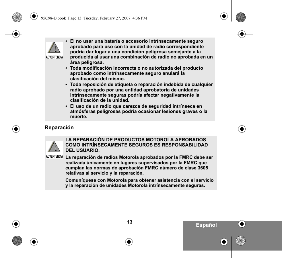 13 EspañolReparación•El no usar una batería o accesorio intrínsecamente seguro aprobado para uso con la unidad de radio correspondiente podría dar lugar a una condición peligrosa semejante a la producida al usar una combinación de radio no aprobada en un área peligrosa.•Toda modificación incorrecta o no autorizada del producto aprobado como intrínsecamente seguro anulará la clasificación del mismo.•Toda reposición de etiqueta o reparación indebida de cualquier radio aprobado por una entidad aprobatoria de unidades intrínsecamente seguras podría afectar negativamente la clasificación de la unidad.•El uso de un radio que carezca de seguridad intrínseca en atmósferas peligrosas podría ocasionar lesiones graves o la muerte.LA REPARACIÓN DE PRODUCTOS MOTOROLA APROBADOS COMO INTRÍNSECAMENTE SEGUROS ES RESPONSABILIDAD DEL USUARIO.La reparación de radios Motorola aprobados por la FMRC debe ser realizada únicamente en lugares supervisados por la FMRC que cumplan las normas de aprobación FMRC número de clase 3605 relativas al servicio y la reparación. Comuníquese con Motorola para obtener asistencia con el servicio y la reparación de unidades Motorola intrínsecamente seguras. !ADVERTENCIA!!ADVERTENCIA!95C98-D.book  Page 13  Tuesday, February 27, 2007  4:36 PM